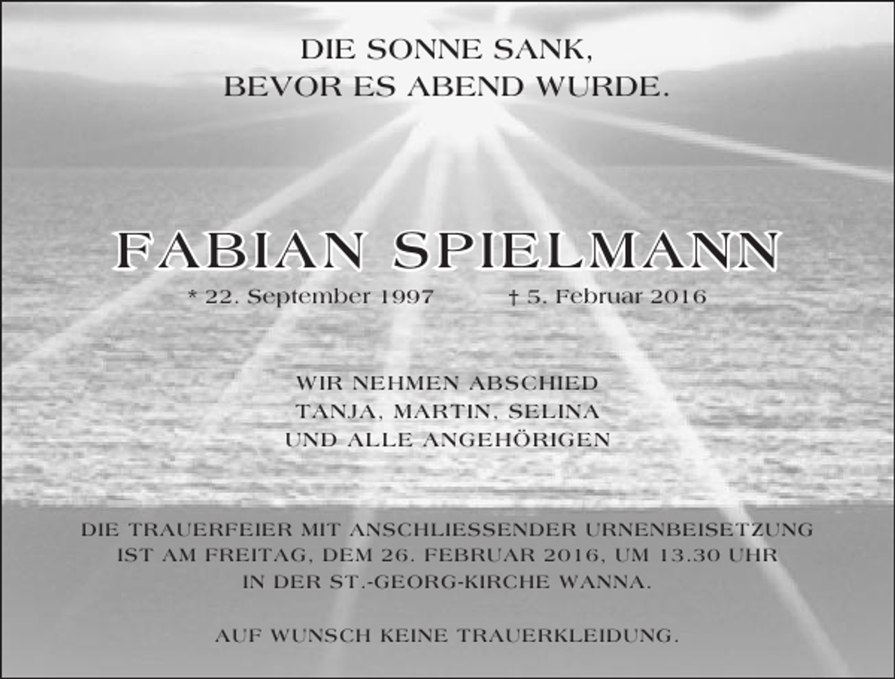 <p>DIE SONNE SANK,<br />BEVOR ES ABEND WURDE.</p><p>FABIAN SPIELMANN<br />* 22. September 1997</p><p>† 5. Februar 2016</p><p>WIR NEHMEN ABSCHIED<br />TANJA, MARTIN, SELINA<br />UND ALLE ANGEHÖRIGEN</p><p>DIE TRAUERFEIER MIT ANSCHLIESSENDER URNENBEISETZUNG<br />IST AM FREITAG, DEM 26. FEBRUAR 2016, UM 13.30 UHR<br />IN DER ST.-GEORG-KIRCHE WANNA.<br />AUF WUNSCH KEINE TRAUERKLEIDUNG.</p>