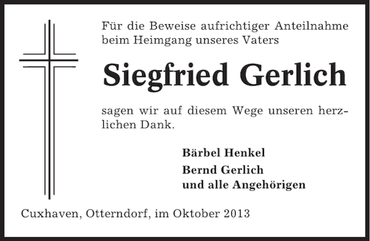 <p>Für die Beweise aufrichtiger Anteilnahme<br />beim Heimgang unseres Vaters</p><p>Siegfried Gerlich<br />sagen wir auf diesem Wege unseren herzlichen Dank.<br />Bärbel Henkel<br />Bernd Gerlich<br />und alle Angehörigen<br />Cuxhaven, Otterndorf, im Oktober 2013</p>
