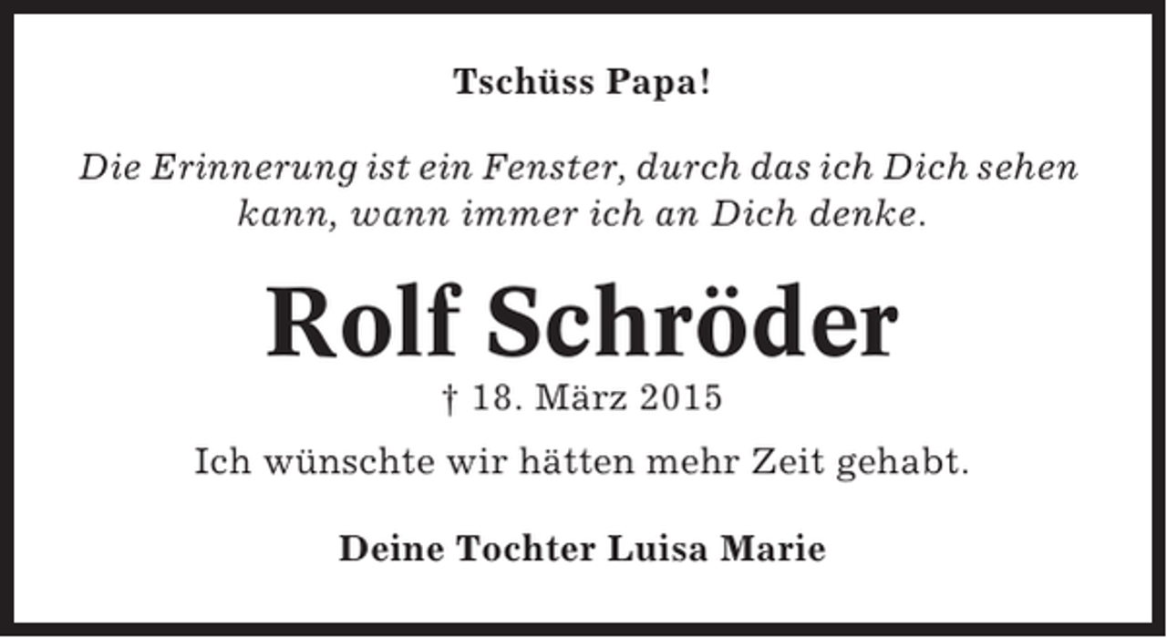 <p>Tschüss Papa!<br />Die Erinnerung ist ein Fenster, durch das ich Dich sehen<br />kann, wann immer ich an Dich denke.</p><p>Rolf Schröder<br />† 18. März 2015<br />Ich wünschte wir hätten mehr Zeit gehabt.<br />Deine Tochter Luisa Marie</p>