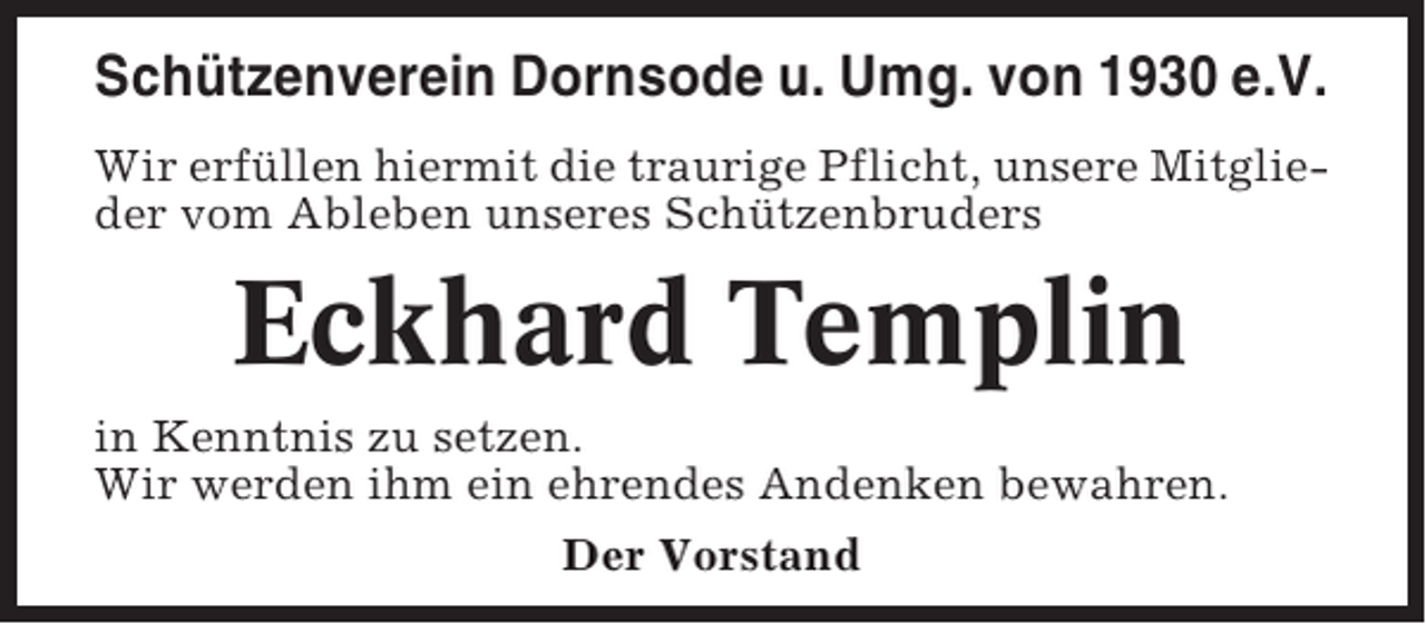 <p>Schützenverein Dornsode u. Umg. von 1930 e.V.<br />Wir erfüllen hiermit die traurige Pflicht, unsere Mitglieder vom Ableben unseres Schützenbruders</p><p>Eckhard Templin<br />in Kenntnis zu setzen.<br />Wir werden ihm ein ehrendes Andenken bewahren.<br />Der Vorstand</p>