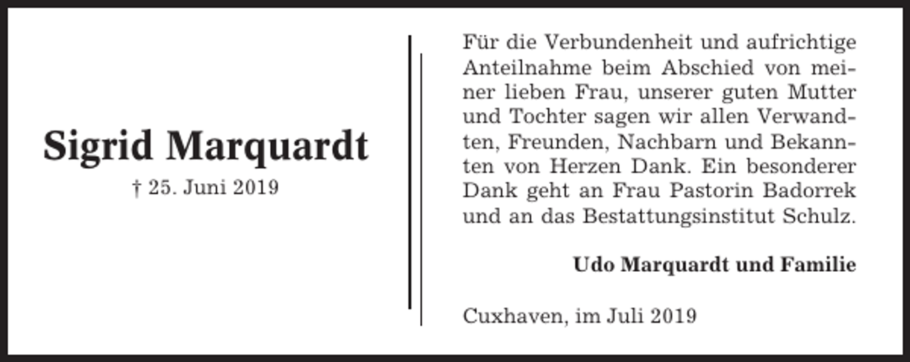 <p>Sigrid Marquardt<br />† 25. Juni 2019</p><p>Für die Verbundenheit und aufrichtige<br />Anteilnahme beim Abschied von meiner lieben Frau, unserer guten Mutter<br />und Tochter sagen wir allen Verwandten, Freunden, Nachbarn und Bekannten von Herzen Dank. Ein besonderer<br />Dank geht an Frau Pastorin Badorrek<br />und an das Bestattungsinstitut Schulz.<br />Udo Marquardt und Familie<br />Cuxhaven, im Juli 2019</p>