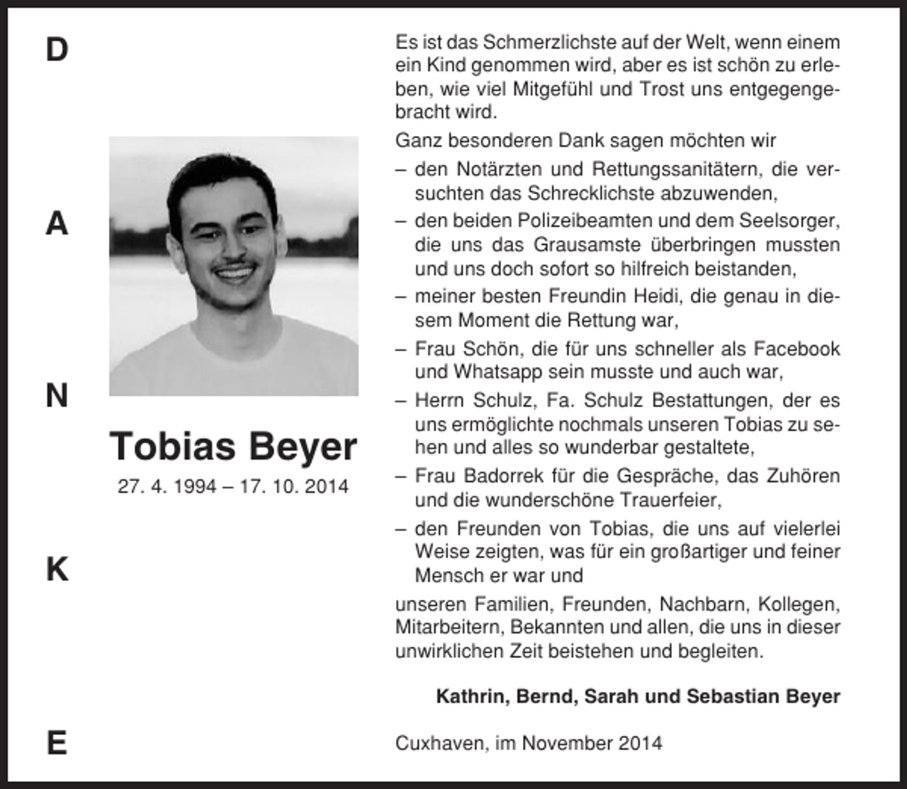 <p>D</p><p>A</p><p>N</p><p>Tobias Beyer<br />27. 4. 1994 – 17. 10. 2014</p><p>K</p><p>Es ist das Schmerzlichste auf der Welt, wenn einem<br />ein Kind genommen wird, aber es ist schön zu erleben, wie viel Mitgefühl und Trost uns entgegengebracht wird.<br />Ganz besonderen Dank sagen möchten wir<br />– den Notärzten und Rettungssanitätern, die versuchten das Schrecklichste abzuwenden,<br />– den beiden Polizeibeamten und dem Seelsorger,<br />die uns das Grausamste überbringen mussten<br />und uns doch sofort so hilfreich beistanden,<br />– meiner besten Freundin Heidi, die genau in diesem Moment die Rettung war,<br />– Frau Schön, die für uns schneller als Facebook<br />und Whatsapp sein musste und auch war,<br />– Herrn Schulz, Fa. Schulz Bestattungen, der es<br />uns ermöglichte nochmals unseren Tobias zu sehen und alles so wunderbar gestaltete,<br />– Frau Badorrek für die Gespräche, das Zuhören<br />und die wunderschöne Trauerfeier,<br />– den Freunden von Tobias, die uns auf vielerlei<br />Weise zeigten, was für ein großartiger und feiner<br />Mensch er war und<br />unseren Familien, Freunden, Nachbarn, Kollegen,<br />Mitarbeitern, Bekannten und allen, die uns in dieser<br />unwirklichen Zeit beistehen und begleiten.<br />Kathrin, Bernd, Sarah und Sebastian Beyer</p><p>E</p><p>Cuxhaven, im November 2014</p>