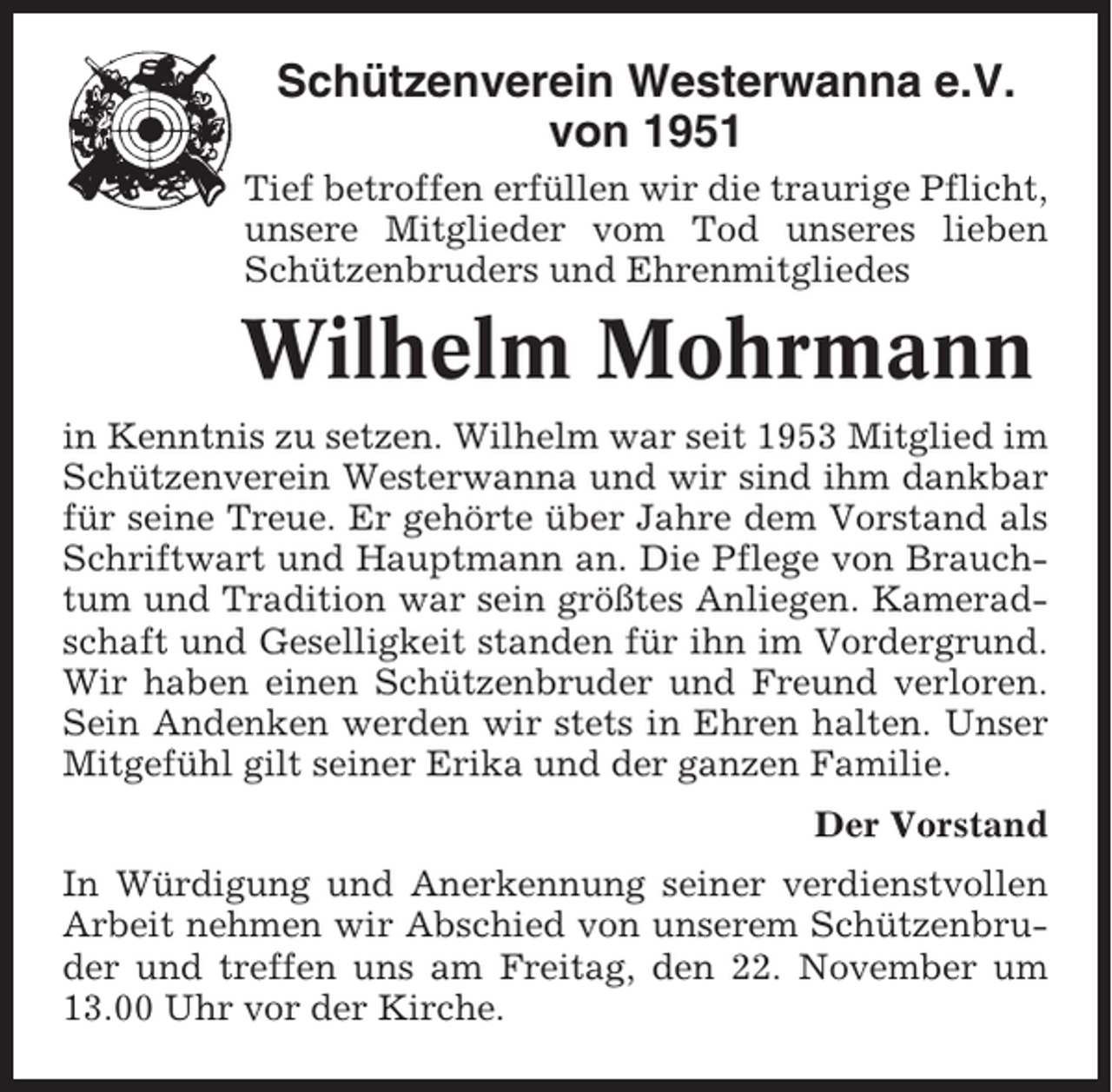 <p>Schützenverein Westerwanna e.V.<br />von 1951<br />Tief betroffen erfüllen wir die traurige Pflicht,<br />unsere Mitglieder vom Tod unseres lieben<br />Schützenbruders und Ehrenmitgliedes</p><p>Wilhelm Mohrmann<br />in Kenntnis zu setzen. Wilhelm war seit 1953 Mitglied im<br />Schützenverein Westerwanna und wir sind ihm dankbar<br />für seine Treue. Er gehörte über Jahre dem Vorstand als<br />Schriftwart und Hauptmann an. Die Pflege von Brauchtum und Tradition war sein größtes Anliegen. Kameradschaft und Geselligkeit standen für ihn im Vordergrund.<br />Wir haben einen Schützenbruder und Freund verloren.<br />Sein Andenken werden wir stets in Ehren halten. Unser<br />Mitgefühl gilt seiner Erika und der ganzen Familie.<br />Der Vorstand<br />In Würdigung und Anerkennung seiner verdienstvollen<br />Arbeit nehmen wir Abschied von unserem Schützenbruder und treffen uns am Freitag, den 22. November um<br />13.00 Uhr vor der Kirche.</p>