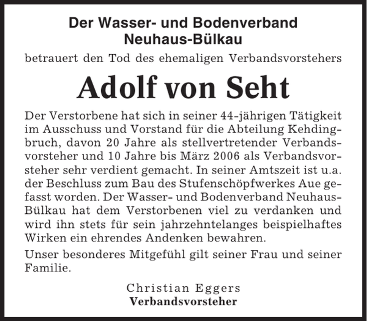 <p>Der Wasser- und Bodenverband<br />Neuhaus-Bülkau<br />betrauert den Tod des ehemaligen Verbandsvorstehers</p><p>Adolf von Seht<br />Der Verstorbene hat sich in seiner 44-jährigen Tätigkeit<br />im Ausschuss und Vorstand für die Abteilung Kehdingbruch, davon 20 Jahre als stellvertretender Verbandsvorsteher und 10 Jahre bis März 2006 als Verbandsvorsteher sehr verdient gemacht. In seiner Amtszeit ist u.a.<br />der Beschluss zum Bau des Stufenschöpfwerkes Aue gefasst worden. Der Wasser- und Bodenverband NeuhausBülkau hat dem Verstorbenen viel zu verdanken und<br />wird ihn stets für sein jahrzehntelanges beispielhaftes<br />Wirken ein ehrendes Andenken bewahren.<br />Unser besonderes Mitgefühl gilt seiner Frau und seiner<br />Familie.<br />Christian Eggers<br />Verbandsvorsteher</p>