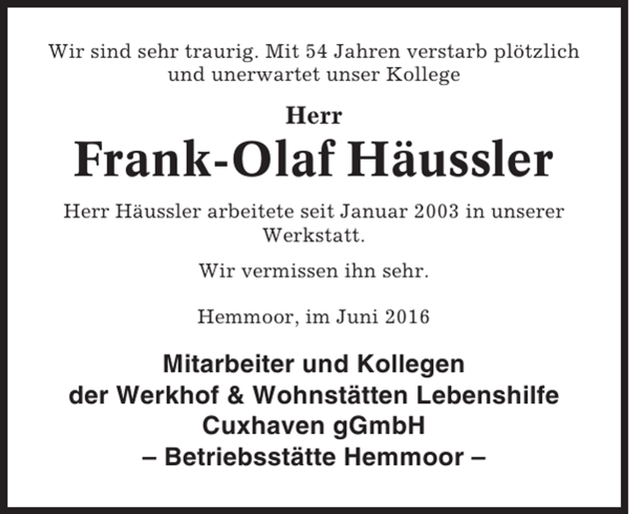 <p>Wir sind sehr traurig. Mit 54 Jahren verstarb plötzlich<br />und unerwartet unser Kollege</p><p>Herr</p><p>Frank-Olaf Häussler<br />Herr Häussler arbeitete seit Januar 2003 in unserer<br />Werkstatt.<br />Wir vermissen ihn sehr.<br />Hemmoor, im Juni 2016</p><p>Mitarbeiter und Kollegen<br />der Werkhof &amp; Wohnstätten Lebenshilfe<br />Cuxhaven gGmbH<br />– Betriebsstätte Hemmoor –</p>