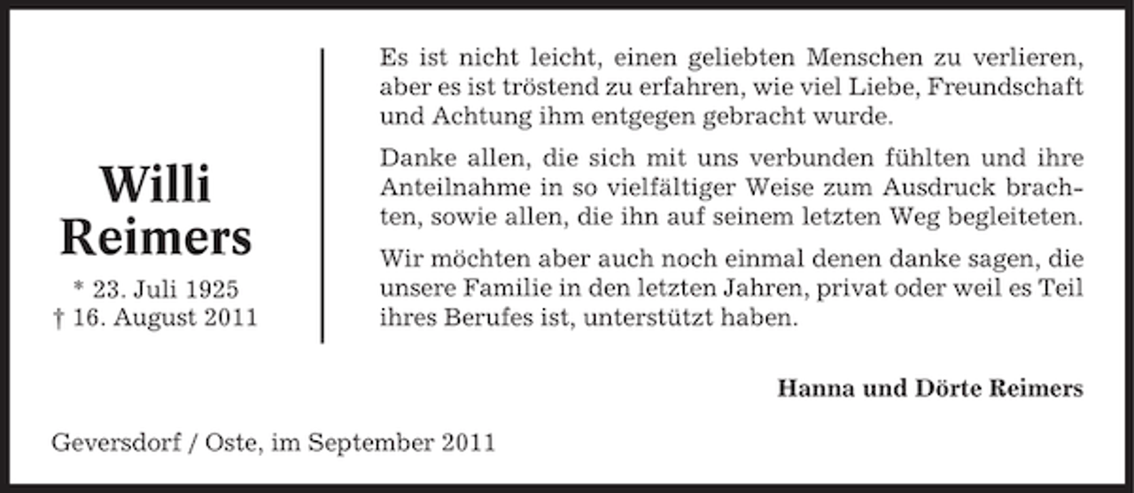 <p>Es ist nicht leicht, einen geliebten Menschen zu verlieren,<br />aber es ist tröstend zu erfahren, wie viel Liebe, Freundschaft<br />und Achtung ihm entgegen gebracht wurde.</p>
<p>Willi<br />Reimers<br />* 23. Juli 1925<br />† 16. August 2011</p>
<p>Danke allen, die sich mit uns verbunden fühlten und ihre<br />Anteilnahme in so vielfältiger Weise zum Ausdruck brachten, sowie allen, die ihn auf seinem letzten Weg begleiteten.<br />Wir möchten aber auch noch einmal denen danke sagen, die<br />unsere Familie in den letzten Jahren, privat oder weil es Teil<br />ihres Berufes ist, unterstützt haben.<br />Hanna und Dörte Reimers</p>
<p>Geversdorf / Oste, im September 2011</p>