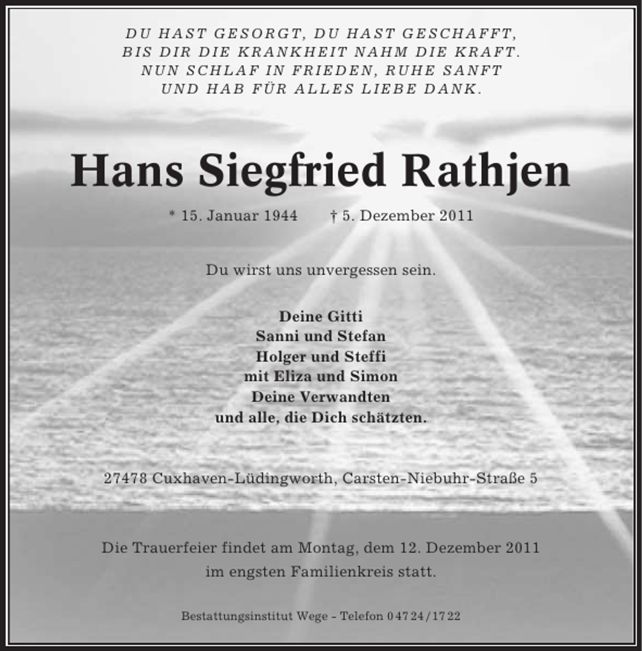 <p>DU HAST GESORGT, DU HAST GESCHAFFT,<br />BIS DIR DIE KRANKHEIT NAHM DIE KRAFT.<br />NUN SCHLAF IN FRIEDEN, RUHE SANFT<br />UND HAB FÜR ALLES LIEBE DANK.</p><p>Hans Siegfried Rathjen<br />* 15. Januar 1944</p><p>† 5. Dezember 2011</p><p>Du wirst uns unvergessen sein.<br />Deine Gitti<br />Sanni und Stefan<br />Holger und Steffi<br />mit Eliza und Simon<br />Deine Verwandten<br />und alle, die Dich schätzten.</p><p>27478 Cuxhaven-Lüdingworth, Carsten-Niebuhr-Straße 5</p><p>Die Trauerfeier findet am Montag, dem 12. Dezember 2011<br />im engsten Familienkreis statt.<br />Bestattungsinstitut Wege - Telefon 0 47 24 / 17 22</p>