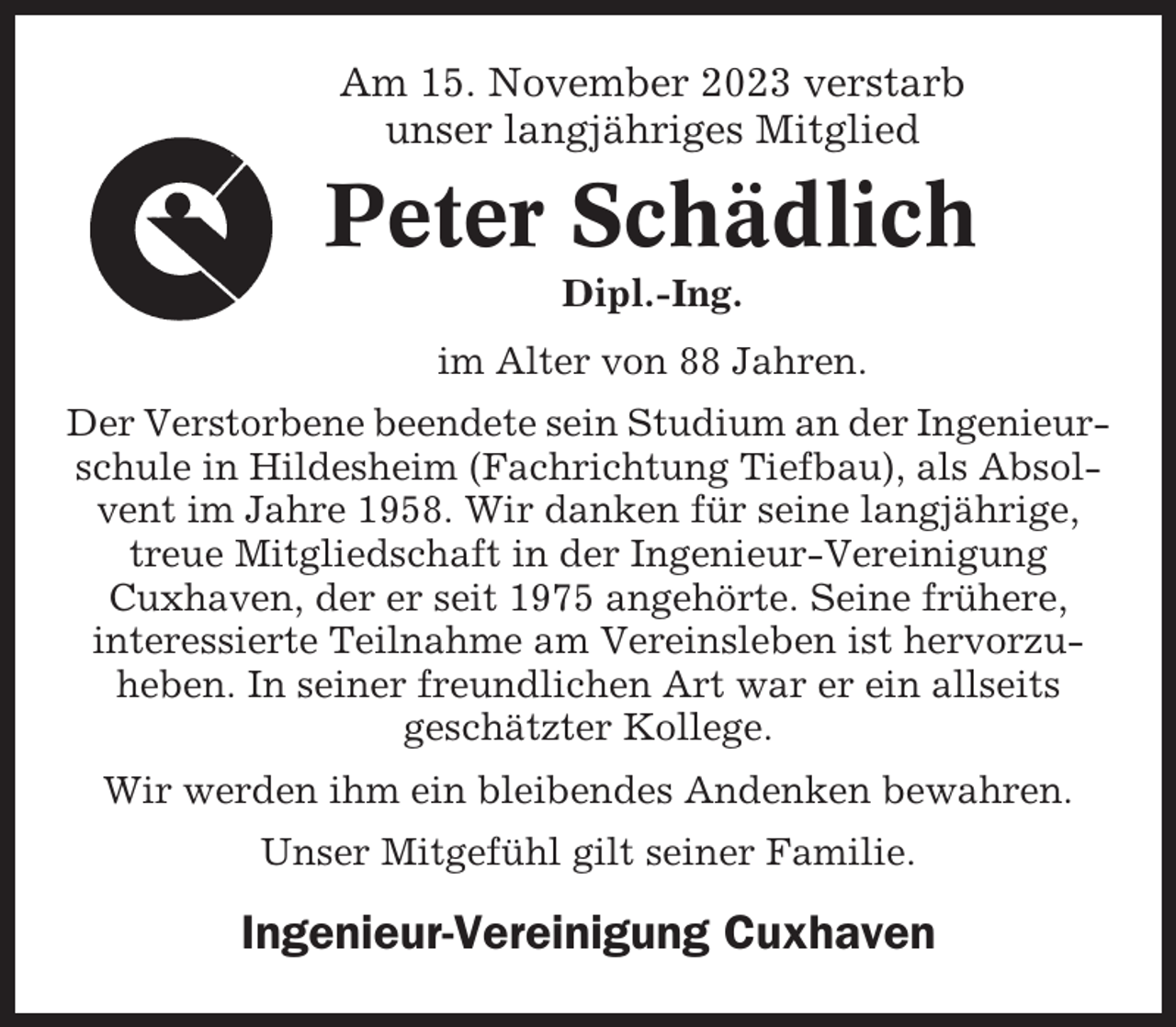 <p>Am 15. November 2023 verstarb<br />unser langjähriges Mitglied</p><p>Peter Schädlich<br />Dipl.-Ing.<br />im Alter von 88 Jahren.<br />Der Verstorbene beendete sein Studium an der Ingenieurschule in Hildesheim (Fachrichtung Tiefbau), als Absolvent im Jahre 1958. Wir danken für seine langjährige,<br />treue Mitgliedschaft in der Ingenieur-Vereinigung<br />Cuxhaven, der er seit 1975 angehörte. Seine frühere,<br />interessierte Teilnahme am Vereinsleben ist hervorzuheben. In seiner freundlichen Art war er ein allseits<br />geschätzter Kollege.<br />Wir werden ihm ein bleibendes Andenken bewahren.<br />Unser Mitgefühl gilt seiner Familie.</p><p>Ingenieur-Vereinigung Cuxhaven</p>