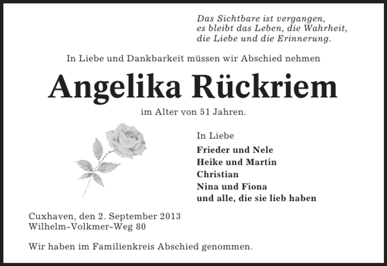 <p>Das Sichtbare ist vergangen,<br />es bleibt das Leben, die Wahrheit,<br />die Liebe und die Erinnerung.<br />In Liebe und Dankbarkeit müssen wir Abschied nehmen</p><p>Angelika Rückriem<br />im Alter von 51 Jahren.<br />In Liebe<br />Frieder und Nele<br />Heike und Martin<br />Christian<br />Nina und Fiona<br />und alle, die sie lieb haben<br />Cuxhaven, den 2. September 2013<br />Wilhelm-Volkmer-Weg 80<br />Wir haben im Familienkreis Abschied genommen.</p>