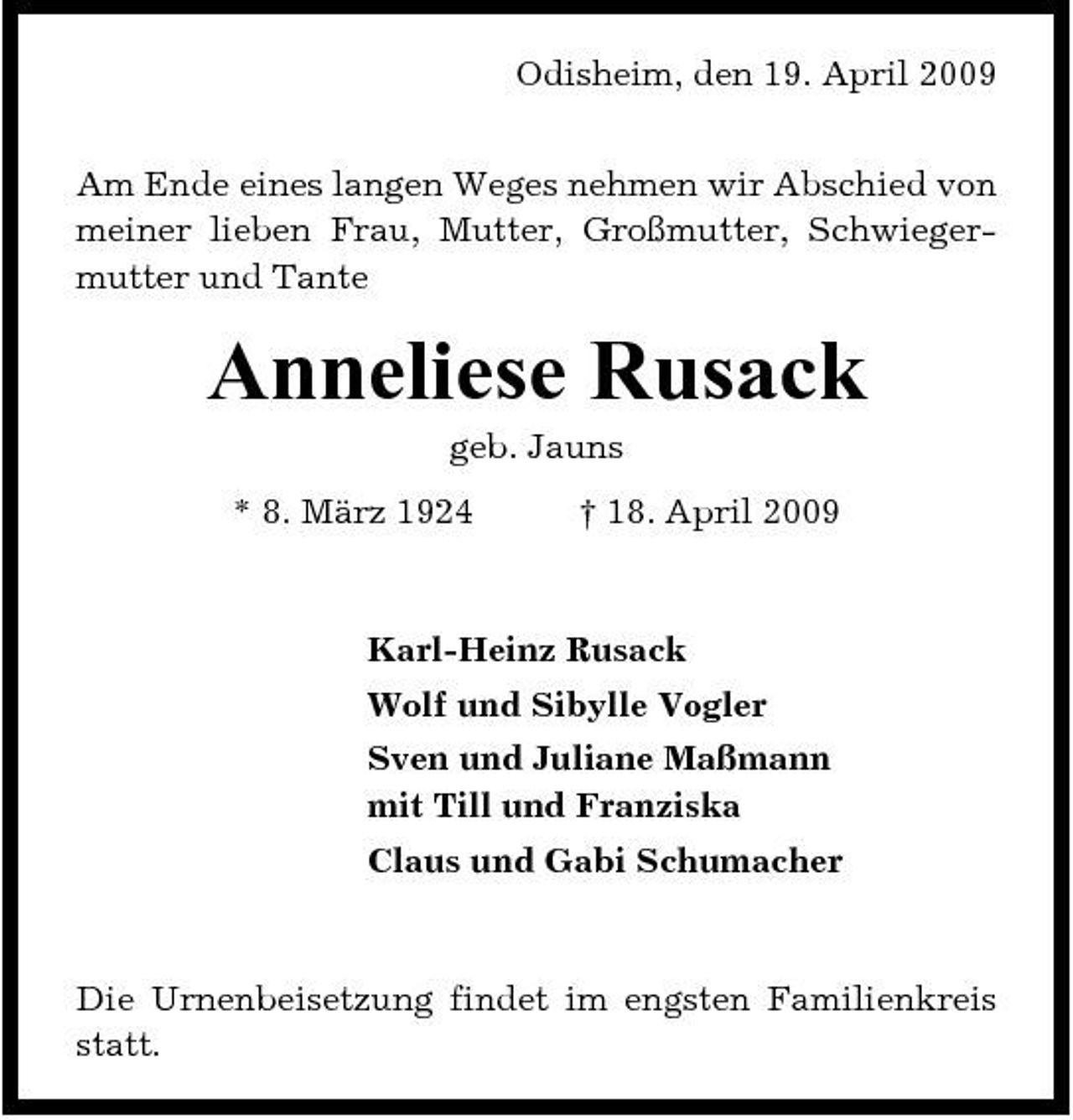 <p>Odisheim, den 19. April 2009 Am Ende eines langen Weges nehmen wir Abschied von meiner lieben Frau, Mutter, Großmutter, Schwiegermutter und Tante</p><p>Anneliese Rusack<br />geb. Jauns * 8. März 1924 † 18. April 2009 Karl-Heinz Rusack Wolf und Sibylle Vogler Sven und Juliane Maßmann mit Till und Franziska Claus und Gabi Schumacher</p><p>Die Urnenbeisetzung findet im engsten Familienkreis statt.</p>