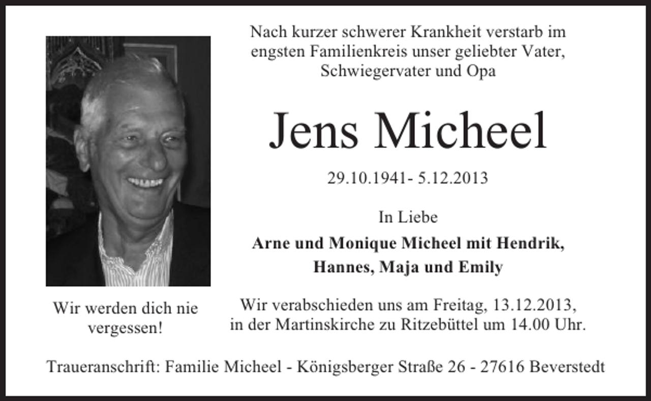 <p>Nach kurzer schwerer Krankheit verstarb im<br />engsten Familienkreis unser geliebter Vater,<br />Schwiegervater und Opa</p><p>Jens Micheel<br />29.10.1941- 5.12.2013<br />In Liebe<br />Arne und Monique Micheel mit Hendrik,<br />Hannes, Maja und Emily<br />Wir werden dich nie<br />vergessen!</p><p>Wir verabschieden uns am Freitag, 13.12.2013,<br />in der Martinskirche zu Ritzebüttel um 14.00 Uhr.</p><p>Traueranschrift: Familie Micheel - Königsberger Straße 26 - 27616 Beverstedt</p>