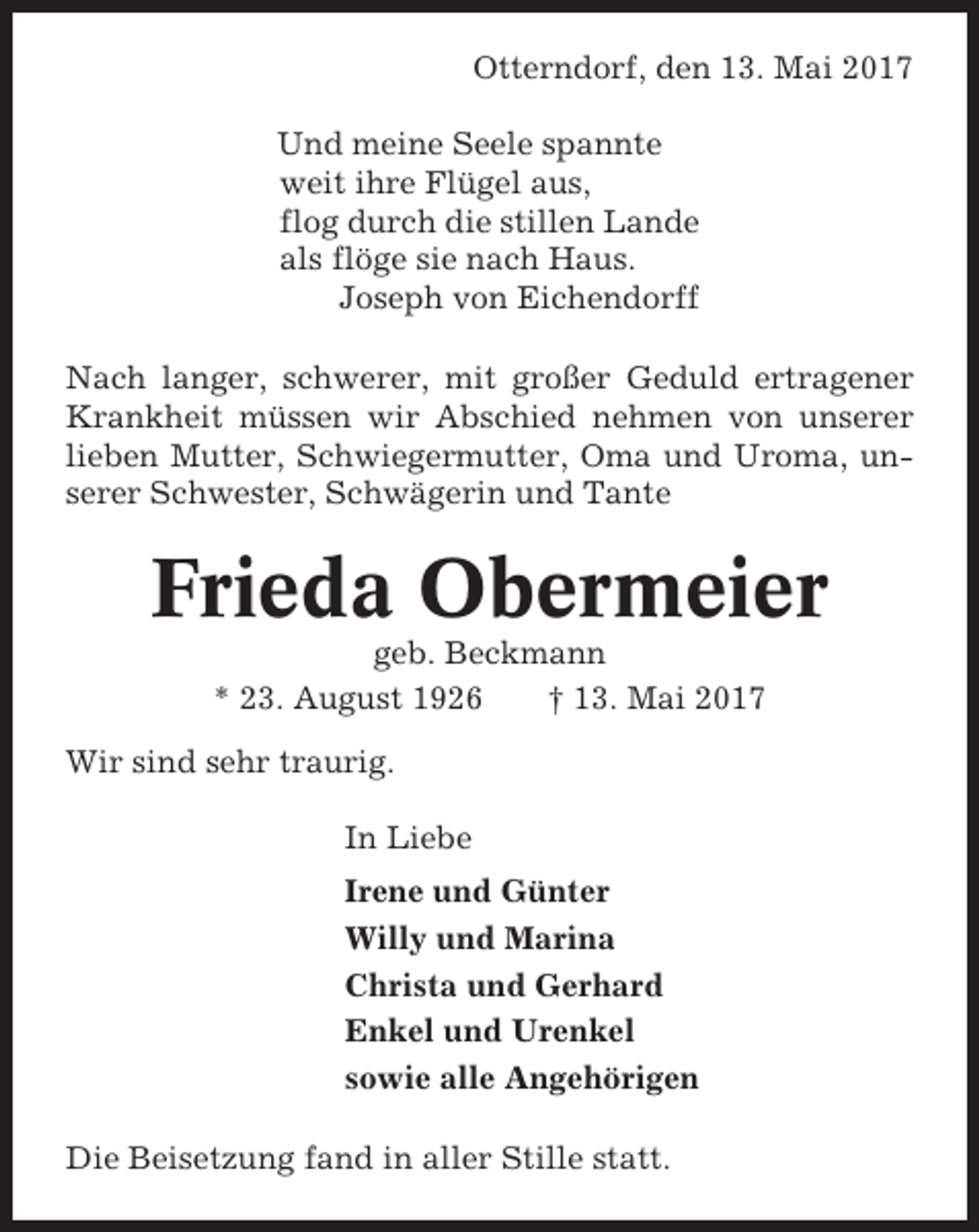 <p>Otterndorf, den 13. Mai 2017<br />Und meine Seele spannte<br />weit ihre Flügel aus,<br />flog durch die stillen Lande<br />als flöge sie nach Haus.<br />Joseph von Eichendorff<br />Nach langer, schwerer, mit großer Geduld ertragener<br />Krankheit müssen wir Abschied nehmen von unserer<br />lieben Mutter, Schwiegermutter, Oma und Uroma, unserer Schwester, Schwägerin und Tante</p><p>Frieda Obermeier<br />geb. Beckmann<br />* 23. August 1926<br />† 13. Mai 2017<br />Wir sind sehr traurig.<br />In Liebe<br />Irene und Günter<br />Willy und Marina<br />Christa und Gerhard<br />Enkel und Urenkel<br />sowie alle Angehörigen<br />Die Beisetzung fand in aller Stille statt.</p>