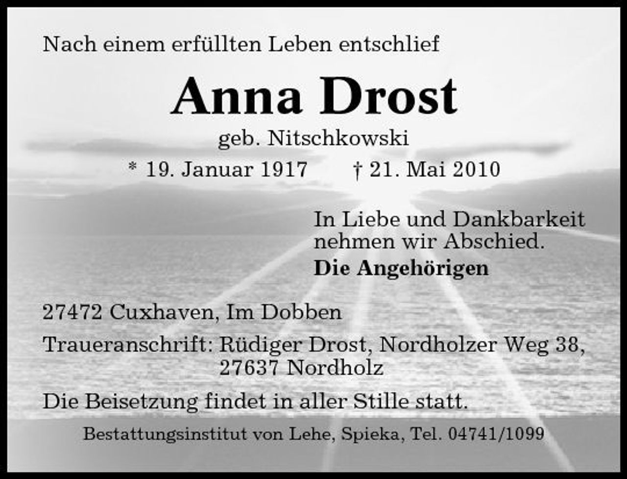 <p>Nach einem erfüllten Leben entschlief</p><p>Anna Drost<br />geb. Nitschkowski * 19. Januar 1917 † 21. Mai 2010 In Liebe und Dankbarkeit nehmen wir Abschied. Die Angehörigen 27472 Cuxhaven, Im Dobben Traueranschrift: Rüdiger Drost, Nordholzer Weg 38, 27637 Nordholz Die Beisetzung findet in aller Stille statt.<br />Bestattungsinstitut von Lehe, Spieka, Tel. 04741/1099</p>
