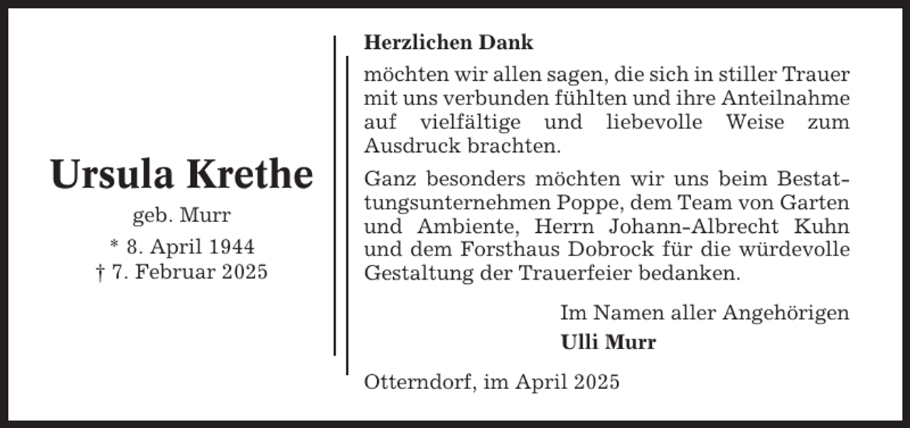 <p>Herzlichen Dank</p><p>Ursula Krethe<br />geb. Murr<br />* 8. April 1944<br />† 7. Februar 2025</p><p>möchten wir allen sagen, die sich in stiller Trauer<br />mit uns verbunden fühlten und ihre Anteilnahme<br />auf vielfältige und liebevolle Weise zum<br />Ausdruck brachten.<br />Ganz besonders möchten wir uns beim Bestattungsunternehmen Poppe, dem Team von Garten<br />und Ambiente, Herrn Johann-Albrecht Kuhn<br />und dem Forsthaus Dobrock für die würdevolle<br />Gestaltung der Trauerfeier bedanken.<br />Im Namen aller Angehörigen<br />Ulli Murr<br />Otterndorf, im April 2025</p>