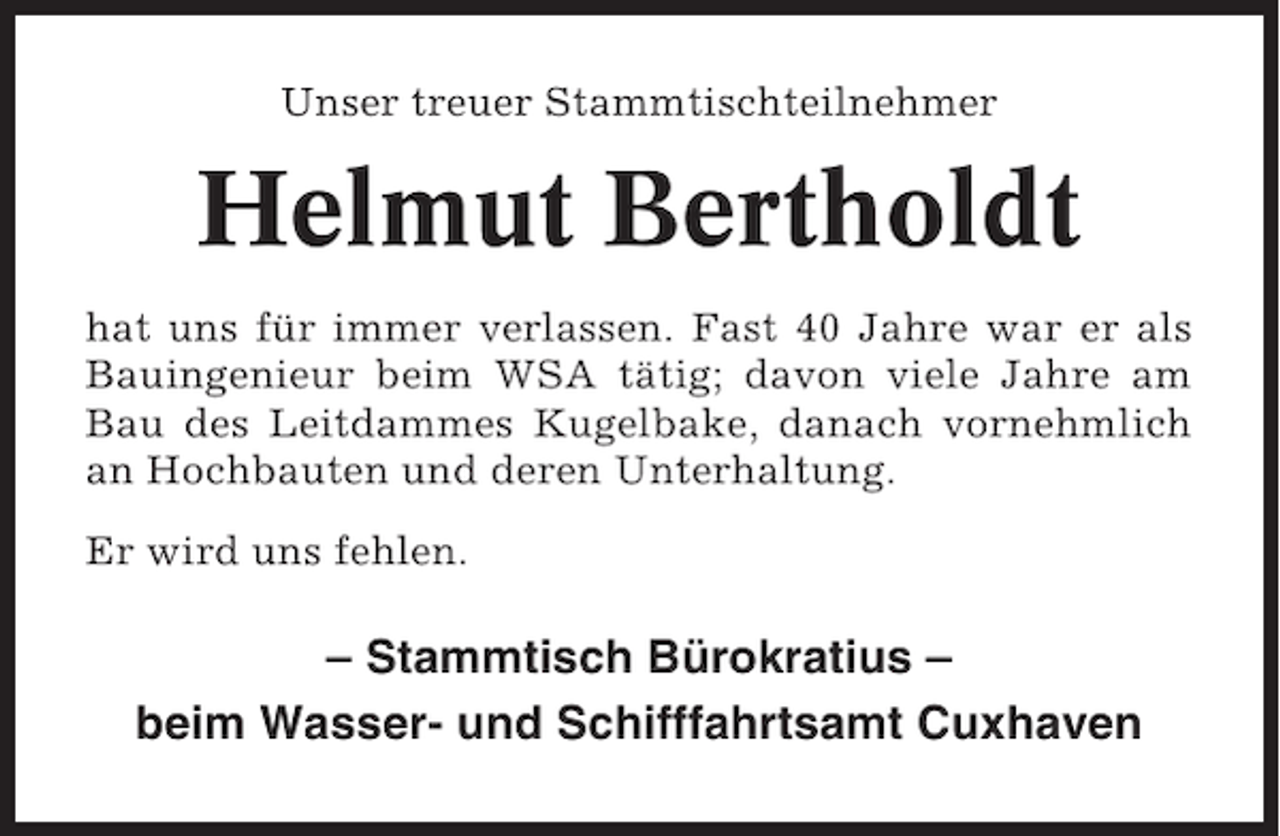 <p>Unser treuer Stammtischteilnehmer</p><p>Helmut Bertholdt<br />hat uns für immer verlassen. Fast 40 Jahre war er als<br />Bauingenieur beim WSA tätig; davon viele Jahre am<br />Bau des Leitdammes Kugelbake, danach vornehmlich<br />an Hochbauten und deren Unterhaltung.<br />Er wird uns fehlen.</p><p>– Stammtisch Bürokratius –<br />beim Wasser- und Schifffahrtsamt Cuxhaven</p>