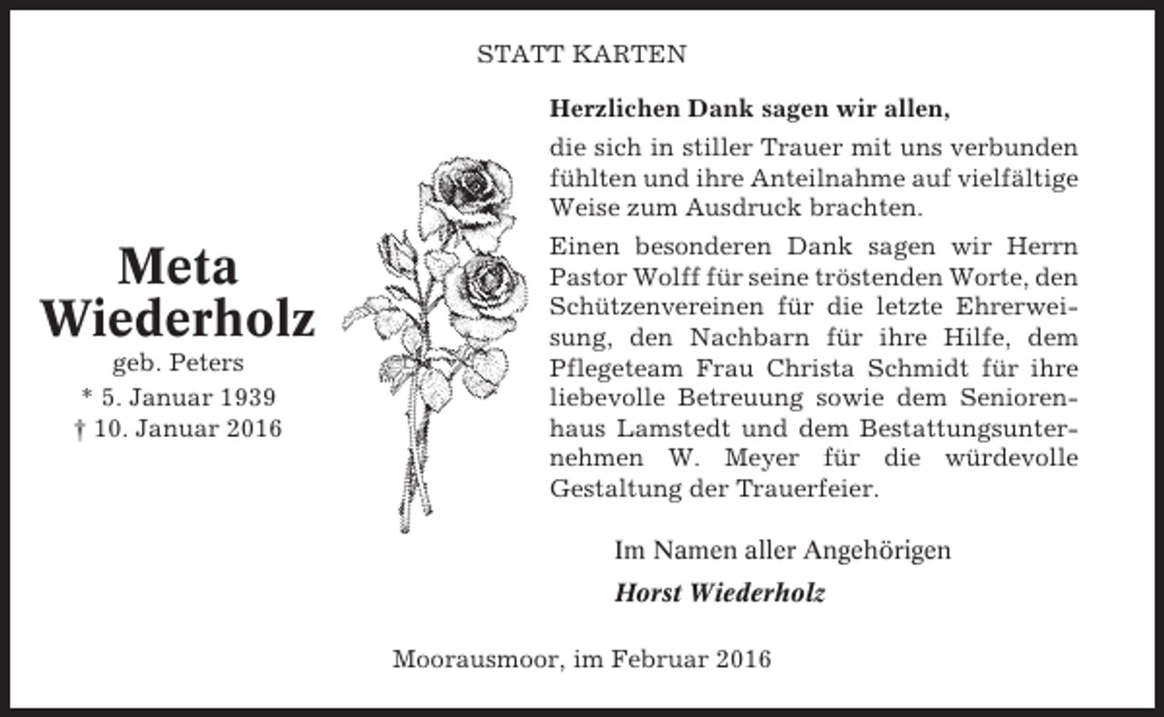 <p>STATT KARTEN<br />Herzlichen Dank sagen wir allen,<br />die sich in stiller Trauer mit uns verbunden<br />fühlten und ihre Anteilnahme auf vielfältige<br />Weise zum Ausdruck brachten.</p><p>Meta<br />Wiederholz<br />geb. Peters<br />* 5. Januar 1939<br />† 10. Januar 2016</p><p>Einen besonderen Dank sagen wir Herrn<br />Pastor Wolff für seine tröstenden Worte, den<br />Schützenvereinen für die letzte Ehrerweisung, den Nachbarn für ihre Hilfe, dem<br />Pflegeteam Frau Christa Schmidt für ihre<br />liebevolle Betreuung sowie dem Seniorenhaus Lamstedt und dem Bestattungsunternehmen W. Meyer für die würdevolle<br />Gestaltung der Trauerfeier.<br />Im Namen aller Angehörigen<br />Horst Wiederholz<br />Moorausmoor, im Februar 2016</p>