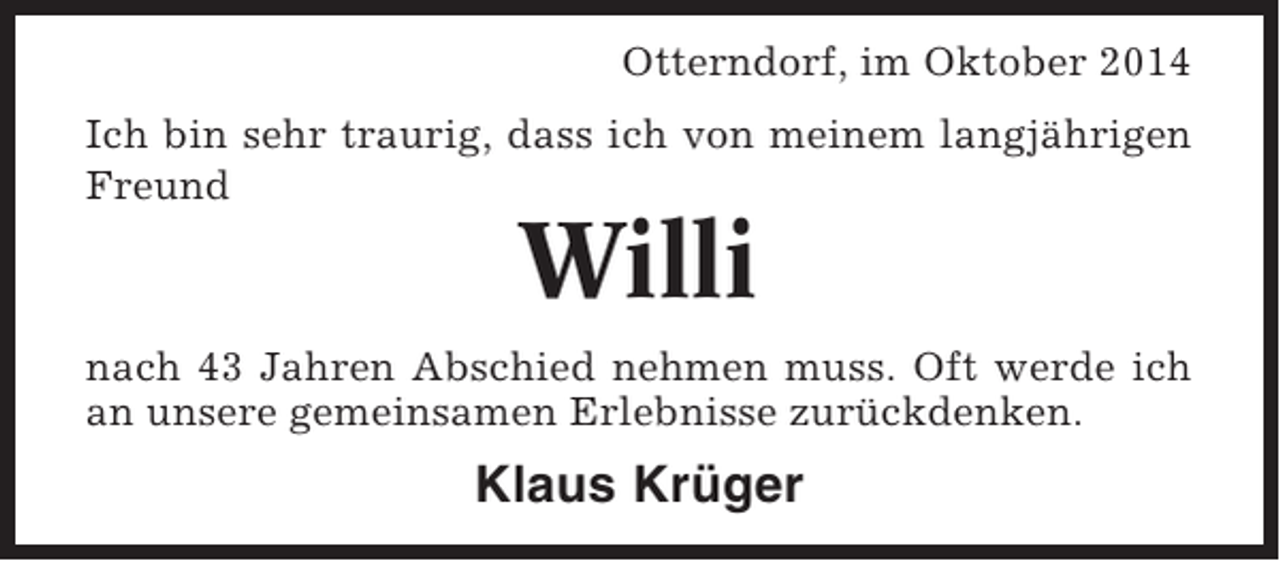<p>Otterndorf, im Oktober 2014<br />Ich bin sehr traurig, dass ich von meinem langjährigen<br />Freund</p><p>Willi<br />nach 43 Jahren Abschied nehmen muss. Oft werde ich<br />an unsere gemeinsamen Erlebnisse zurückdenken.</p><p>Klaus Krüger</p>