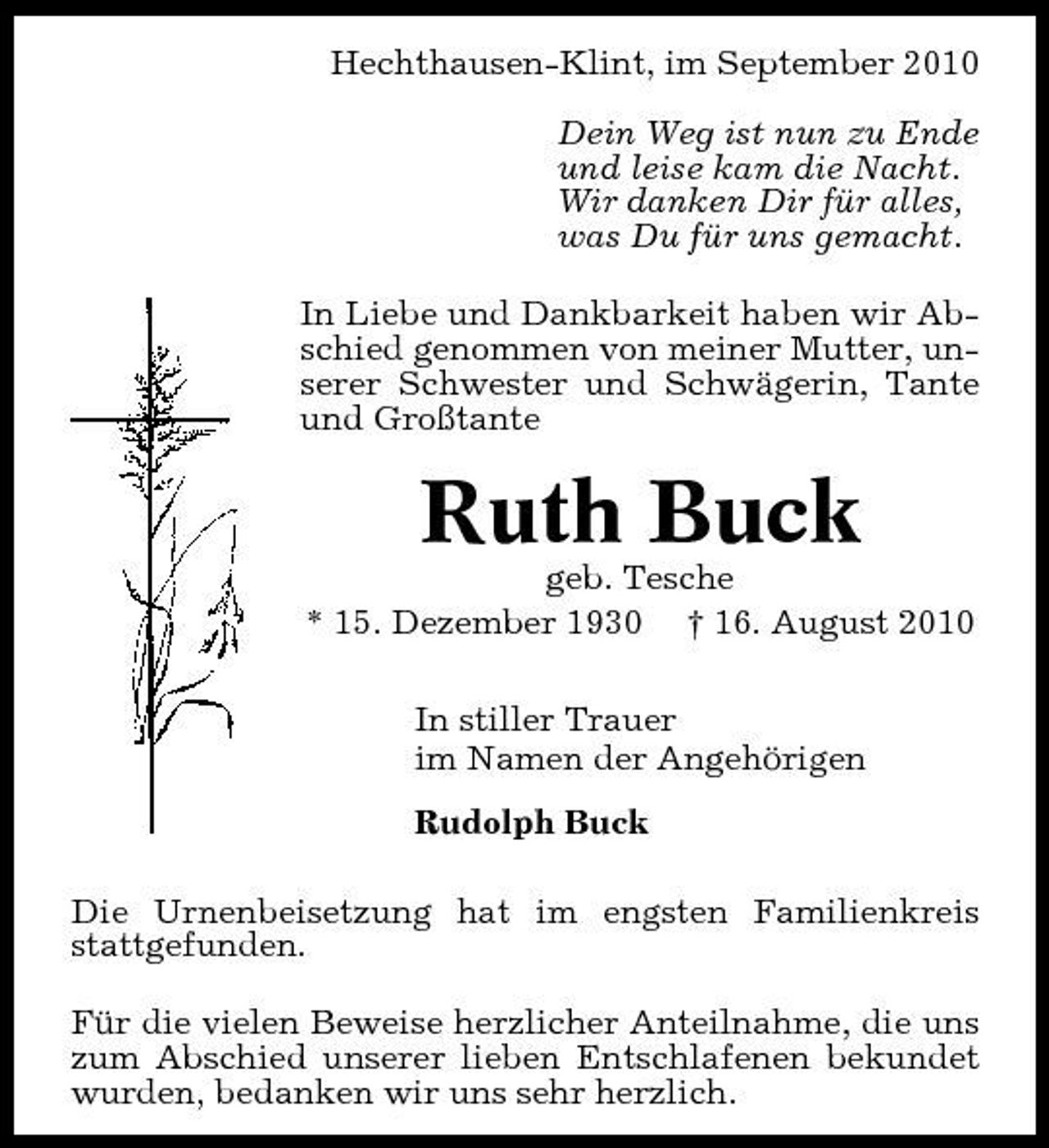 <p>Hechthausen-Klint, im September 2010 Dein Weg ist nun zu Ende und leise kam die Nacht. Wir danken Dir für alles, was Du für uns gemacht. In Liebe und Dankbarkeit haben wir Abschied genommen von meiner Mutter, unserer Schwester und Schwägerin, Tante und Großtante</p><p>Ruth Buck<br />geb. Tesche * 15. Dezember 1930 † 16. August 2010 In stiller Trauer im Namen der Angehörigen Rudolph Buck Die Urnenbeisetzung hat im engsten Familienkreis stattgefunden. Für die vielen Beweise herzlicher Anteilnahme, die uns zum Abschied unserer lieben Entschlafenen bekundet wurden, bedanken wir uns sehr herzlich.</p>