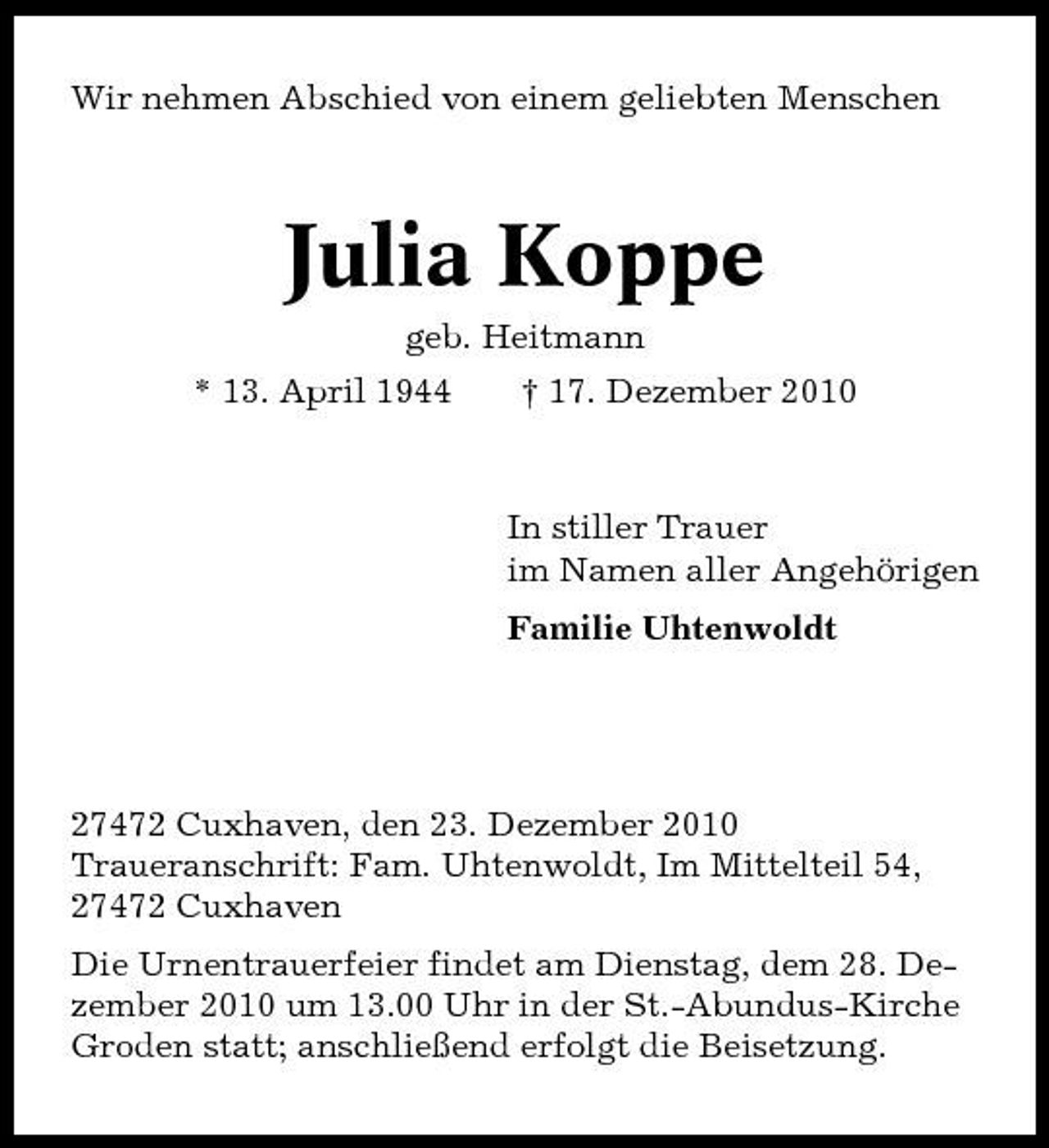 <p>Wir nehmen Abschied von einem geliebten Menschen</p><p>Julia Koppe<br />geb. Heitmann * 13. April 1944 † 17. Dezember 2010 In stiller Trauer im Namen aller Angehörigen Familie Uhtenwoldt</p><p>27472 Cuxhaven, den 23. Dezember 2010 Traueranschrift: Fam. Uhtenwoldt, Im Mittelteil 54, 27472 Cuxhaven Die Urnentrauerfeier findet am Dienstag, dem 28. Dezember 2010 um 13.00 Uhr in der St.-Abundus-Kirche Groden statt; anschließend erfolgt die Beisetzung.</p>