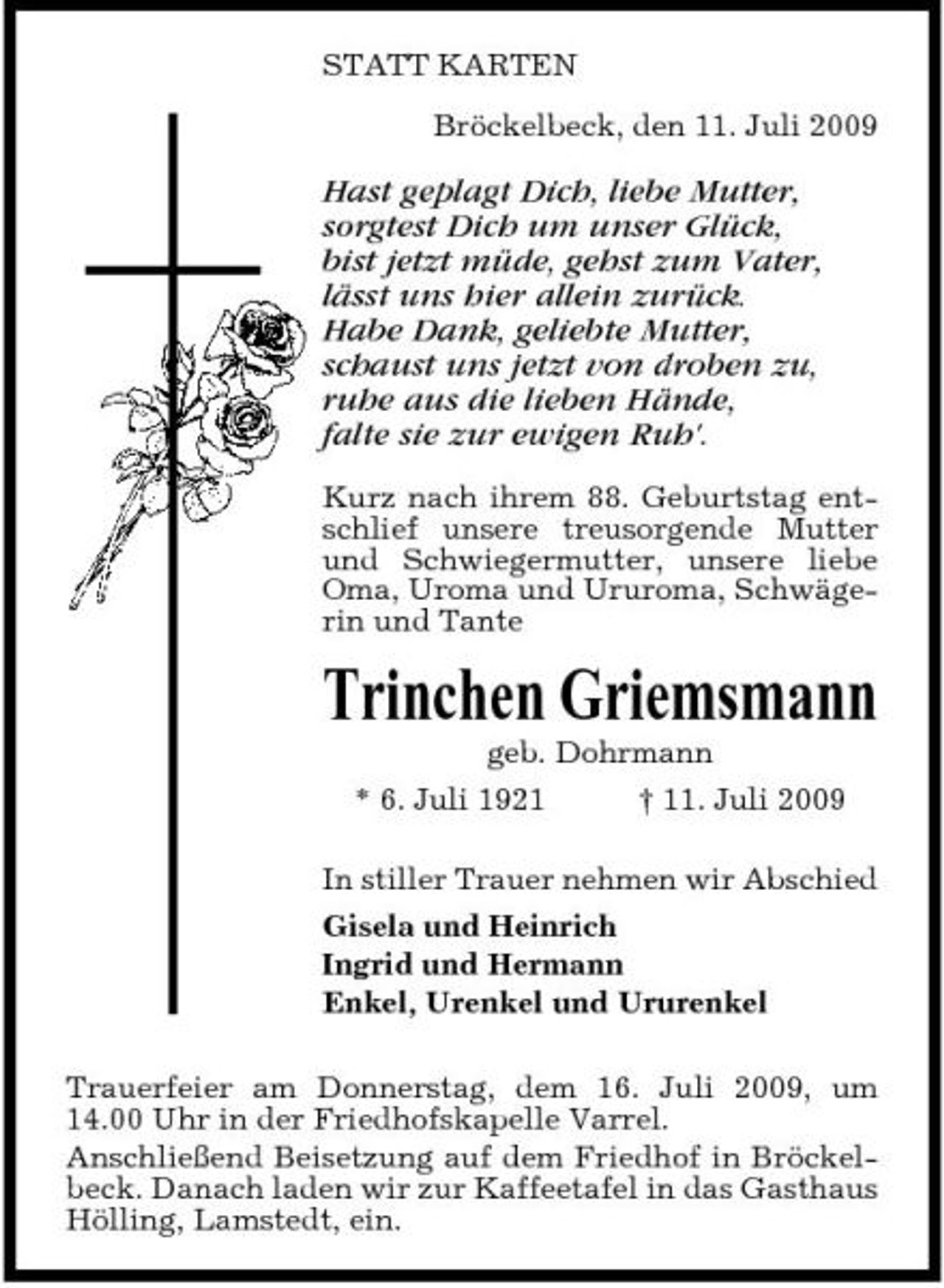 <p>STATT KARTEN Bröckelbeck, den 11. Juli 2009</p><p>Hast geplagt Dich, liebe Mutter, sorgtest Dich um unser Glück, bist jetzt müde, gehst zum Vater, lässt uns hier allein zurück. Habe Dank, geliebte Mutter, schaust uns jetzt von droben zu, ruhe aus die lieben Hände, falte sie zur ewigen Ruh'.<br />Kurz nach ihrem 88. Geburtstag entschlief unsere treusorgende Mutter und Schwiegermutter, unsere liebe Oma, Uroma und Ururoma, Schwägerin und Tante</p><p>Trinchen Griemsmann<br />geb. Dohrmann * 6. Juli 1921 † 11. Juli 2009 In stiller Trauer nehmen wir Abschied Gisela und Heinrich Ingrid und Hermann Enkel, Urenkel und Ururenkel Trauerfeier am Donnerstag, dem 16. Juli 2009, um 14.00 Uhr in der Friedhofskapelle Varrel. Anschließend Beisetzung auf dem Friedhof in Bröckelbeck. Danach laden wir zur Kaffeetafel in das Gasthaus Hölling, Lamstedt, ein.</p>