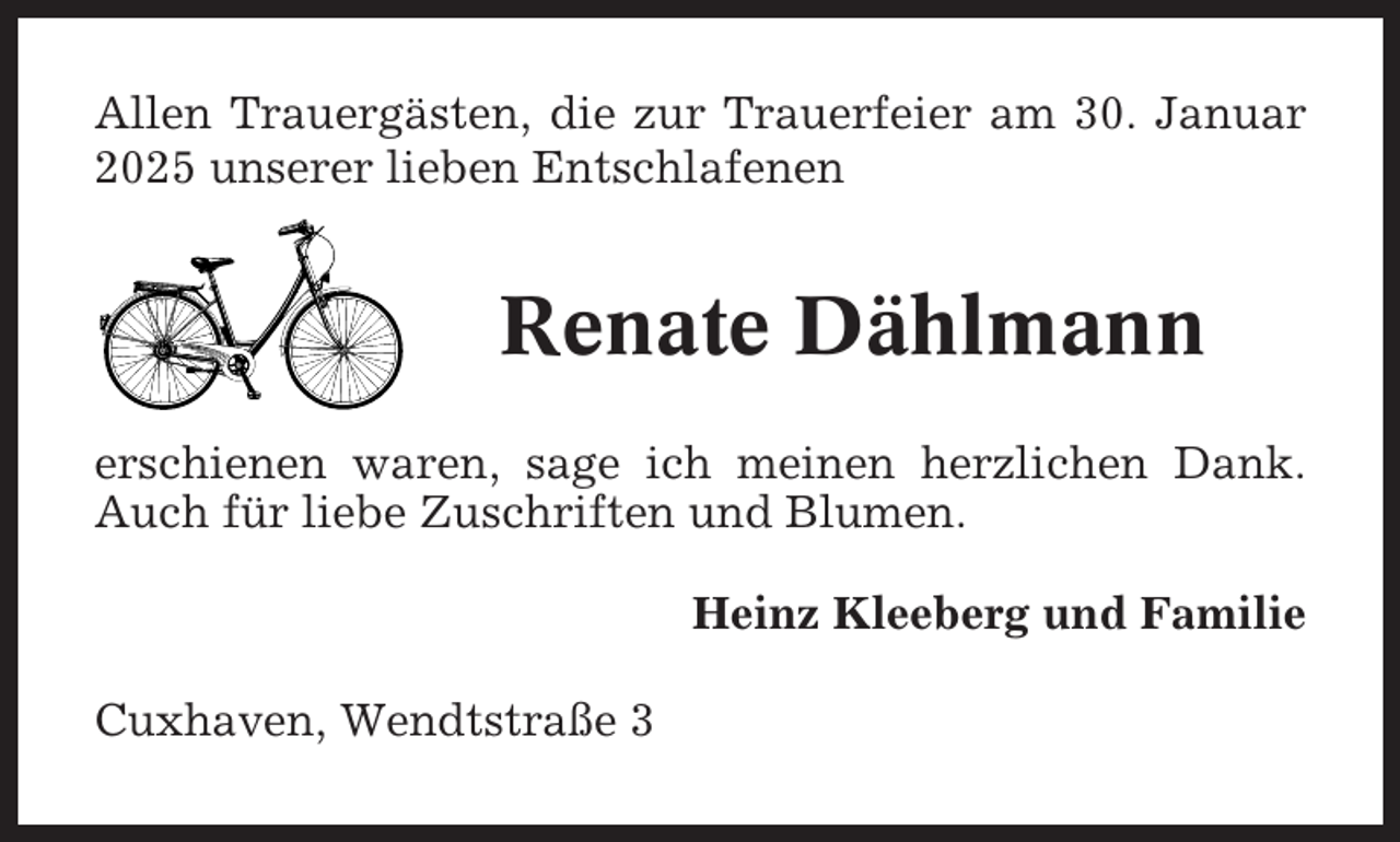 <p>Allen Trauergästen, die zur Trauerfeier am 30. Januar<br />2025 unserer lieben Entschlafenen</p><p>Renate Dählmann<br />erschienen waren, sage ich meinen herzlichen Dank.<br />Auch für liebe Zuschriften und Blumen.<br />Heinz Kleeberg und Familie<br />Cuxhaven, Wendtstraße 3</p>