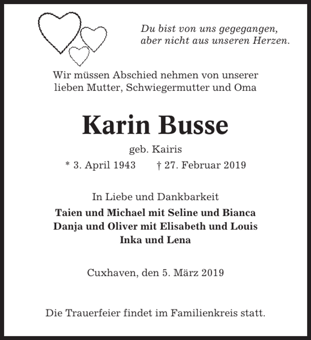 <p>Du bist von uns gegegangen,<br />aber nicht aus unseren Herzen.<br />Wir müssen Abschied nehmen von unserer<br />lieben Mutter, Schwiegermutter und Oma</p>
<p>Karin Busse<br />geb. Kairis<br />* 3. April 1943</p>
<p>† 27. Februar 2019</p>
<p>In Liebe und Dankbarkeit<br />Taien und Michael mit Seline und Bianca<br />Danja und Oliver mit Elisabeth und Louis<br />Inka und Lena<br />Cuxhaven, den 5. März 2019</p>
<p>Die Trauerfeier findet im Familienkreis statt.</p>