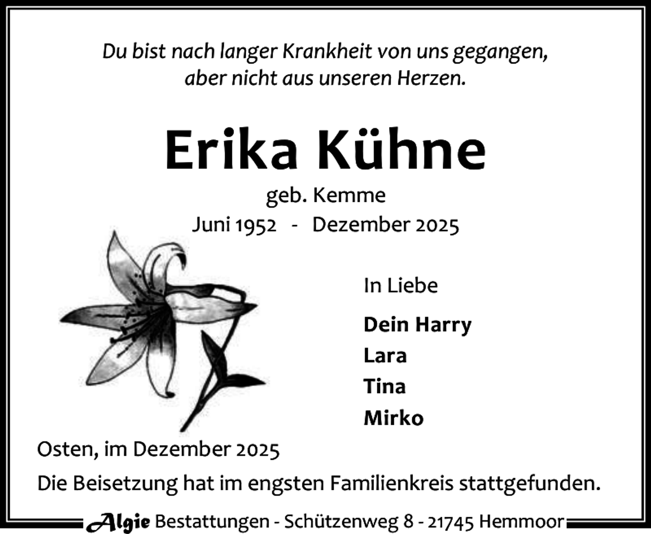 <p>Du bist nach langer Krankheit von uns gegangen,<br />aber nicht aus unseren Herzen.</p><p>Erika Kühne<br />geb. Kemme<br />Juni 1952 - Dezember 2025<br />In Liebe<br />Dein Harry<br />Lara<br />Tina<br />Mirko<br />Osten, im Dezember 2025<br />Die Beisetzung hat im engsten Familienkreis stattgefunden.<br />Algie Bestattungen - Schützenweg 8 - 21745 Hemmoor</p>