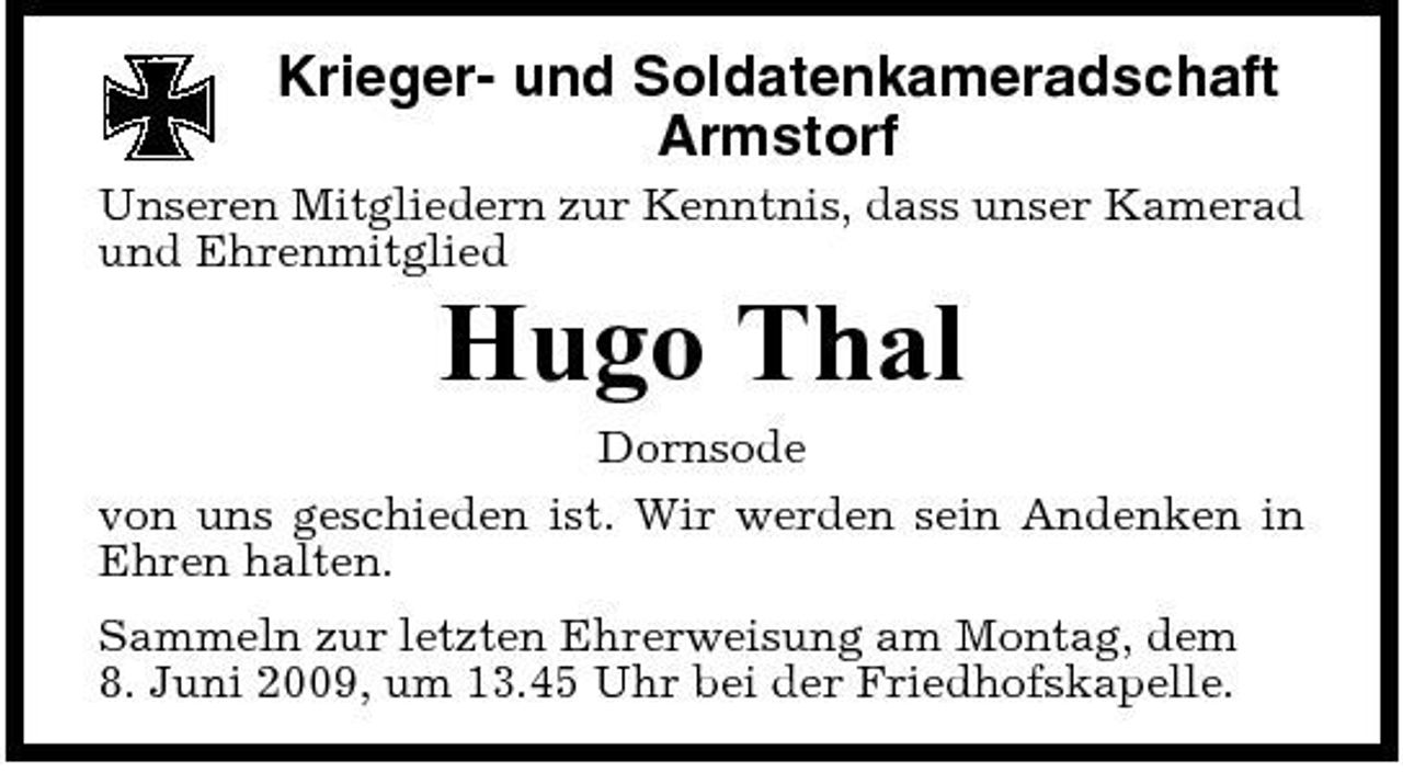 <p>Krieger- und Soldatenkameradschaft Armstorf<br />Unseren Mitgliedern zur Kenntnis, dass unser Kamerad und Ehrenmitglied</p><p>Hugo Thal<br />Dornsode von uns geschieden ist. Wir werden sein Andenken in Ehren halten. Sammeln zur letzten Ehrerweisung am Montag, dem 8. Juni 2009, um 13.45 Uhr bei der Friedhofskapelle.</p>