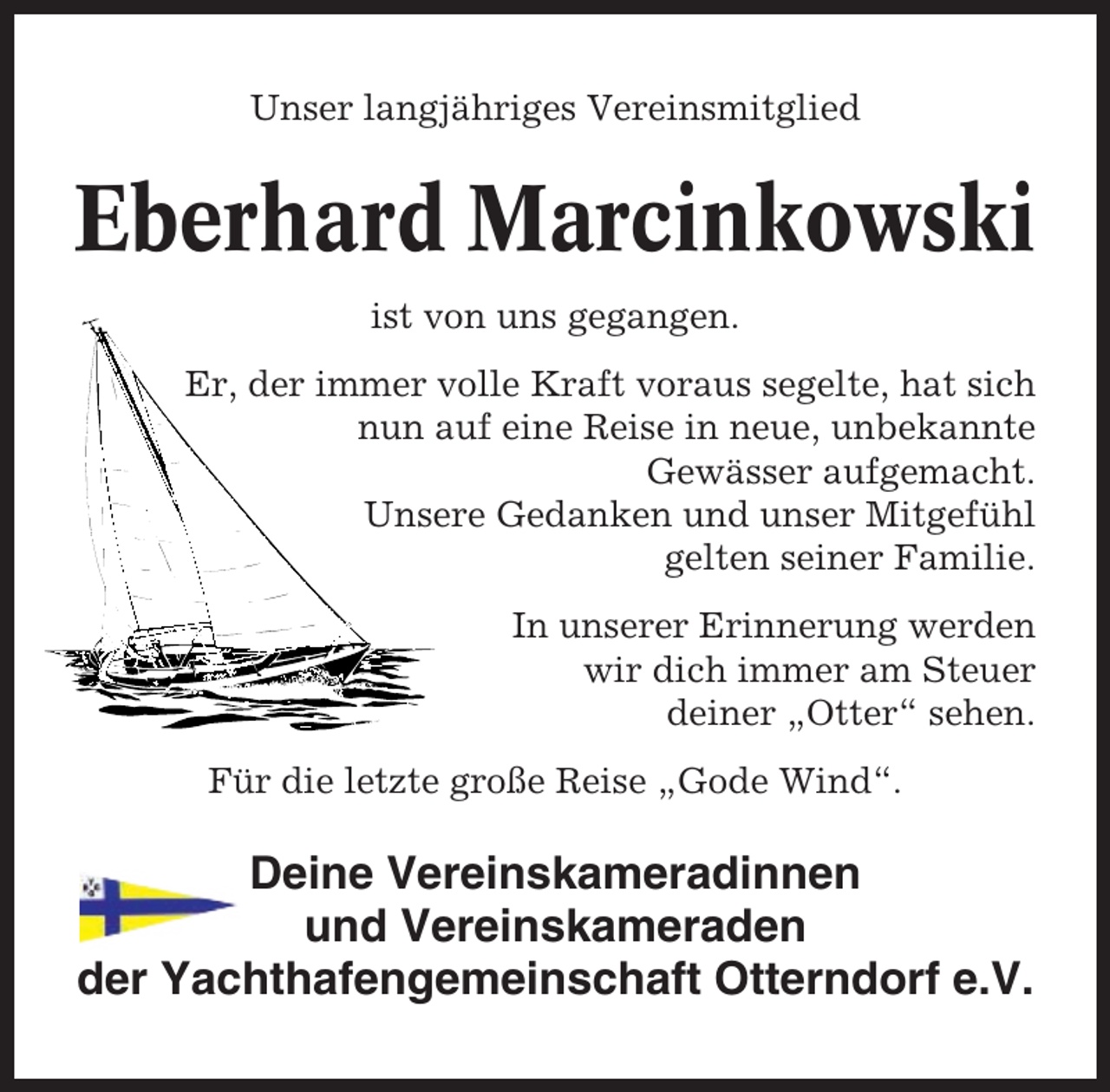 <p>Unser langjähriges Vereinsmitglied</p><p>Eberhard Marcinkowski<br />ist von uns gegangen.<br />Er, der immer volle Kraft voraus segelte, hat sich<br />nun auf eine Reise in neue, unbekannte<br />Gewässer aufgemacht.<br />Unsere Gedanken und unser Mitgefühl<br />gelten seiner Familie.<br />In unserer Erinnerung werden<br />wir dich immer am Steuer<br />deiner „Otter“ sehen.<br />Für die letzte große Reise „Gode Wind“.</p><p>Deine Vereinskameradinnen<br />und Vereinskameraden<br />der Yachthafengemeinschaft Otterndorf e.V.</p>