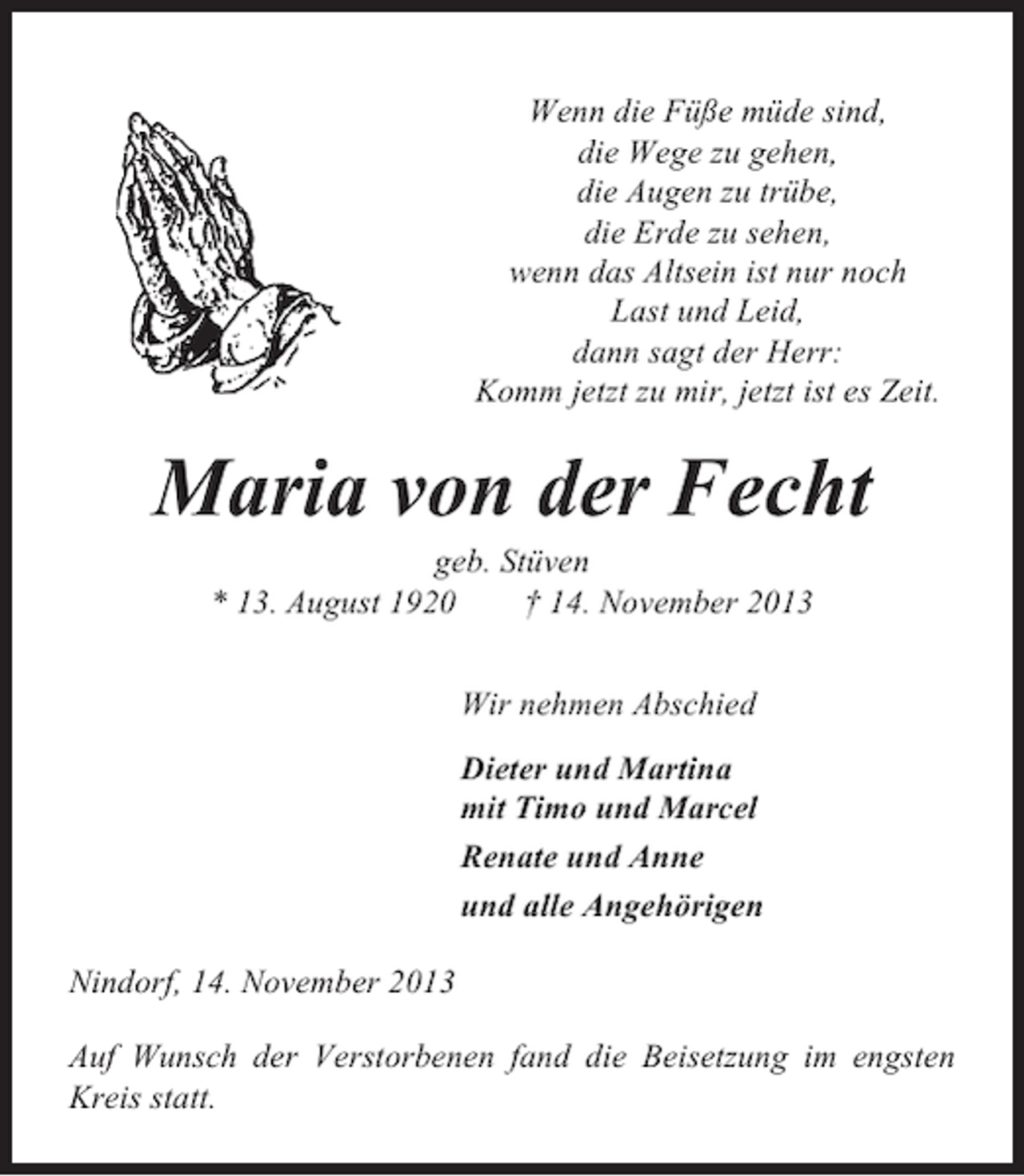 <p>Wenn die Füße müde sind,<br />die Wege zu gehen,<br />die Augen zu trübe,<br />die Erde zu sehen,<br />wenn das Altsein ist nur noch<br />Last und Leid,<br />dann sagt der Herr:<br />Komm jetzt zu mir, jetzt ist es Zeit.</p><p>Maria von der Fecht<br />geb. Stüven<br />* 13. August 1920<br />† 14. November 2013<br />Wir nehmen Abschied<br />Dieter und Martina<br />mit Timo und Marcel<br />Renate und Anne<br />und alle Angehörigen<br />Nindorf, 14. November 2013<br />Auf Wunsch der Verstorbenen fand die Beisetzung im engsten<br />Kreis statt.</p>