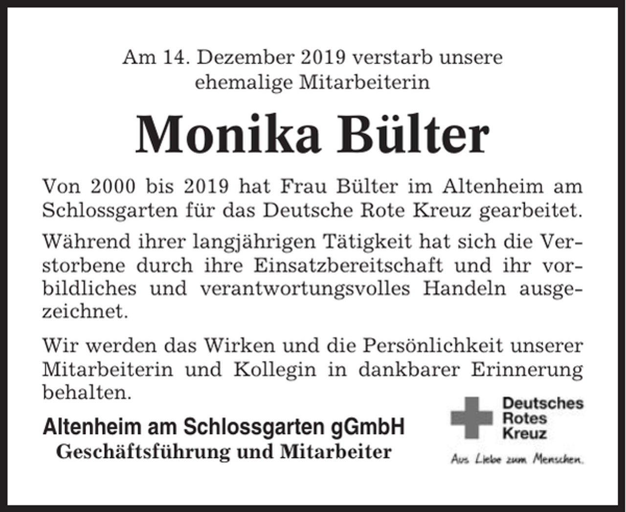 <p>Am 14. Dezember 2019 verstarb unsere<br />ehemalige Mitarbeiterin</p><p>Monika Bülter<br />Von 2000 bis 2019 hat Frau Bülter im Altenheim am<br />Schlossgarten für das Deutsche Rote Kreuz gearbeitet.<br />Während ihrer langjährigen Tätigkeit hat sich die Verstorbene durch ihre Einsatzbereitschaft und ihr vorbildliches und verantwortungsvolles Handeln ausgezeichnet.<br />Wir werden das Wirken und die Persönlichkeit unserer<br />Mitarbeiterin und Kollegin in dankbarer Erinnerung<br />behalten.</p><p>Altenheim am Schlossgarten gGmbH<br />Geschäftsführung und Mitarbeiter</p>