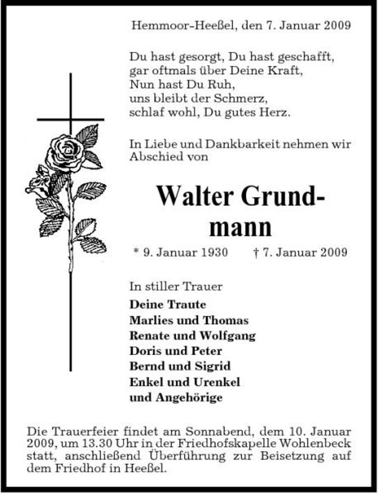 <p>Hemmoor-Heeßel, den 7. Januar 2009 Du hast gesorgt, Du hast geschafft, gar oftmals über Deine Kraft, Nun hast Du Ruh, uns bleibt der Schmerz, schlaf wohl, Du gutes Herz. In Liebe und Dankbarkeit nehmen wir Abschied von</p><p>Walter Grundmann<br />* 9. Januar 1930 † 7. Januar 2009 In stiller Trauer Deine Traute Marlies und Thomas Renate und Wolfgang Doris und Peter Bernd und Sigrid Enkel und Urenkel und Angehörige Die Trauerfeier findet am Sonnabend, dem 10. Januar 2009, um 13.30 Uhr in der Friedhofskapelle Wohlenbeck statt, anschließend Überführung zur Beisetzung auf dem Friedhof in Heeßel.</p>