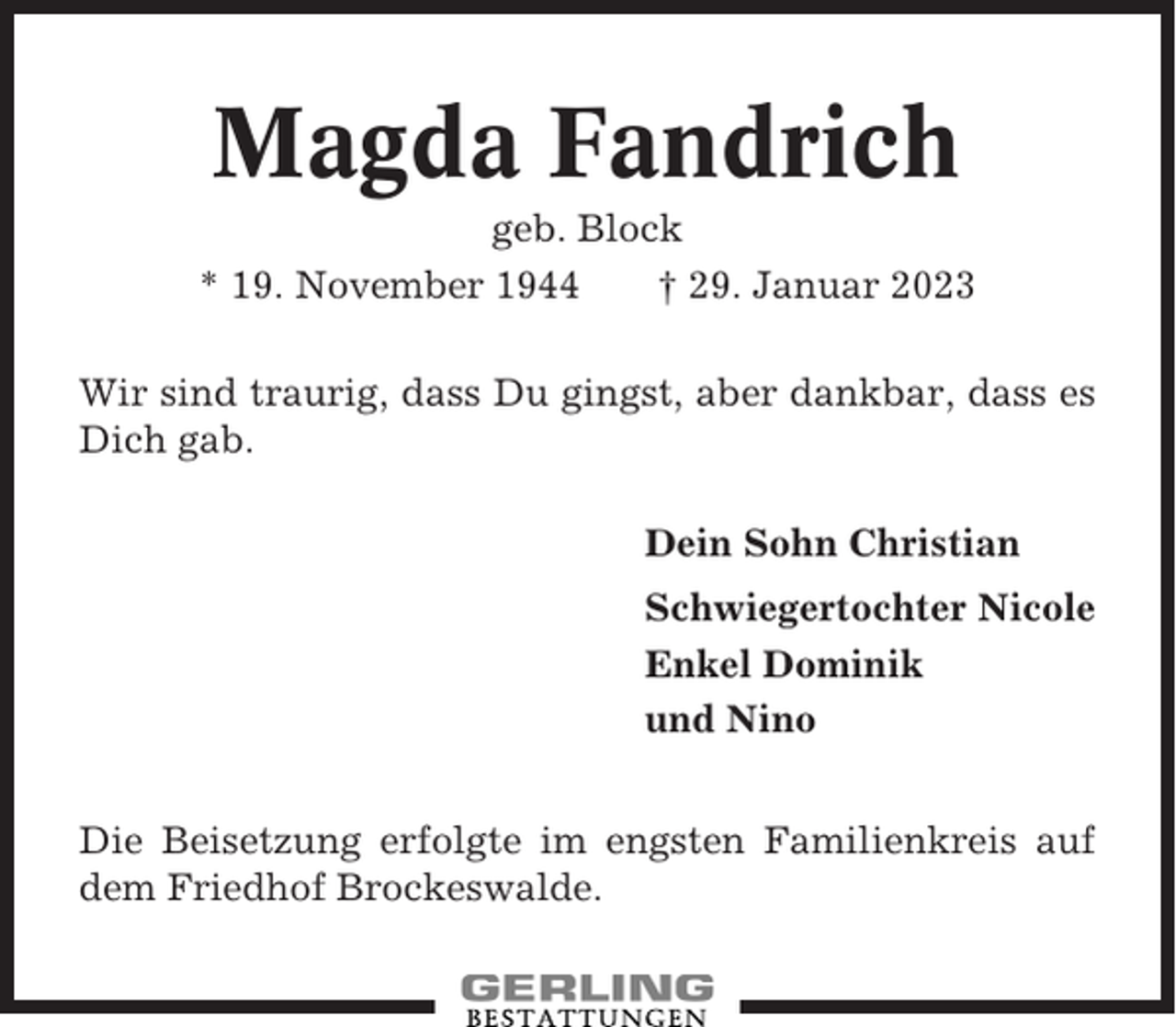 <p>Magda Fandrich<br />geb. Block<br />* 19. November 1944<br />† 29. Januar 2023<br />Wir sind traurig, dass Du gingst, aber dankbar, dass es<br />Dich gab.<br />Dein Sohn Christian<br />Schwiegertochter Nicole<br />Enkel Dominik<br />und Nino<br />Die Beisetzung erfolgte im engsten Familienkreis auf<br />dem Friedhof Brockeswalde.</p>