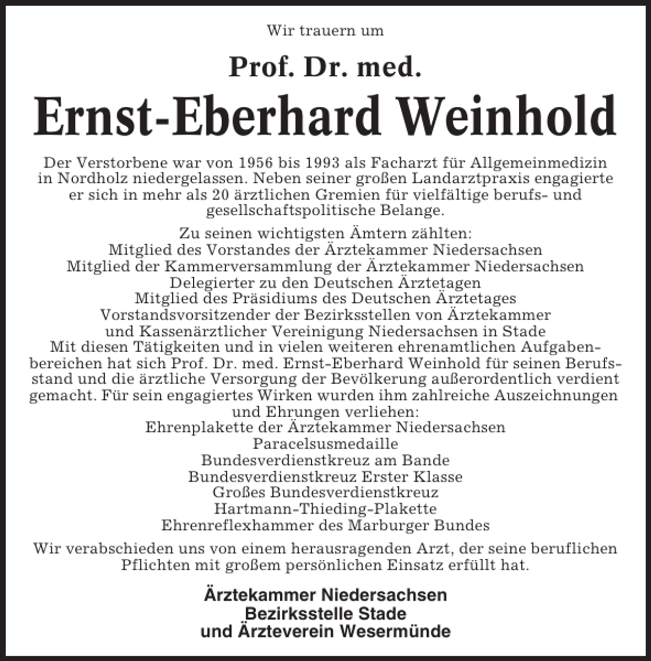 <p>Wir trauern um</p><p>Prof. Dr. med.</p><p>Ernst-Eberhard Weinhold<br />Der Verstorbene war von 1956 bis 1993 als Facharzt für Allgemeinmedizin<br />in Nordholz niedergelassen. Neben seiner großen Landarztpraxis engagierte<br />er sich in mehr als 20 ärztlichen Gremien für vielfältige berufs- und<br />gesellschaftspolitische Belange.<br />Zu seinen wichtigsten Ämtern zählten:<br />Mitglied des Vorstandes der Ärztekammer Niedersachsen<br />Mitglied der Kammerversammlung der Ärztekammer Niedersachsen<br />Delegierter zu den Deutschen Ärztetagen<br />Mitglied des Präsidiums des Deutschen Ärztetages<br />Vorstandsvorsitzender der Bezirksstellen von Ärztekammer<br />und Kassenärztlicher Vereinigung Niedersachsen in Stade<br />Mit diesen Tätigkeiten und in vielen weiteren ehrenamtlichen Aufgabenbereichen hat sich Prof. Dr. med. Ernst-Eberhard Weinhold für seinen Berufsstand und die ärztliche Versorgung der Bevölkerung außerordentlich verdient<br />gemacht. Für sein engagiertes Wirken wurden ihm zahlreiche Auszeichnungen<br />und Ehrungen verliehen:<br />Ehrenplakette der Ärztekammer Niedersachsen<br />Paracelsusmedaille<br />Bundesverdienstkreuz am Bande<br />Bundesverdienstkreuz Erster Klasse<br />Großes Bundesverdienstkreuz<br />Hartmann-Thieding-Plakette<br />Ehrenreflexhammer des Marburger Bundes<br />Wir verabschieden uns von einem herausragenden Arzt, der seine beruflichen<br />Pflichten mit großem persönlichen Einsatz erfüllt hat.</p><p>Ärztekammer Niedersachsen<br />Bezirksstelle Stade<br />und Ärzteverein Wesermünde</p>