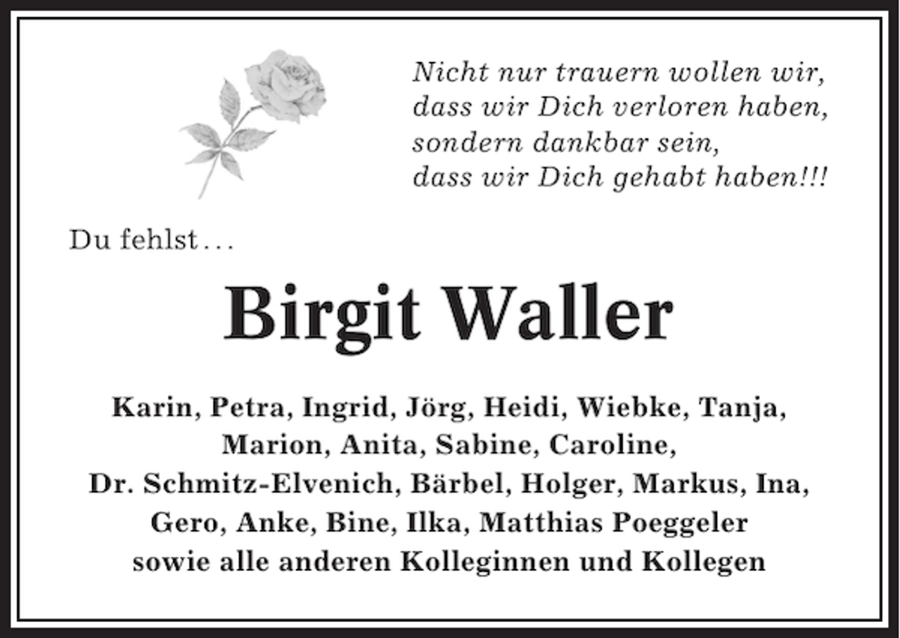 <p>Nicht nur trauern wollen wir,<br />dass wir Dich verloren haben,<br />sondern dankbar sein,<br />dass wir Dich gehabt haben!!!<br />Du fehlst . . .</p><p>Birgit Waller<br />Karin, Petra, Ingrid, Jörg, Heidi, Wiebke, Tanja,<br />Marion, Anita, Sabine, Caroline,<br />Dr. Schmitz-Elvenich, Bärbel, Holger, Markus, Ina,<br />Gero, Anke, Bine, Ilka, Matthias Poeggeler<br />sowie alle anderen Kolleginnen und Kollegen</p>