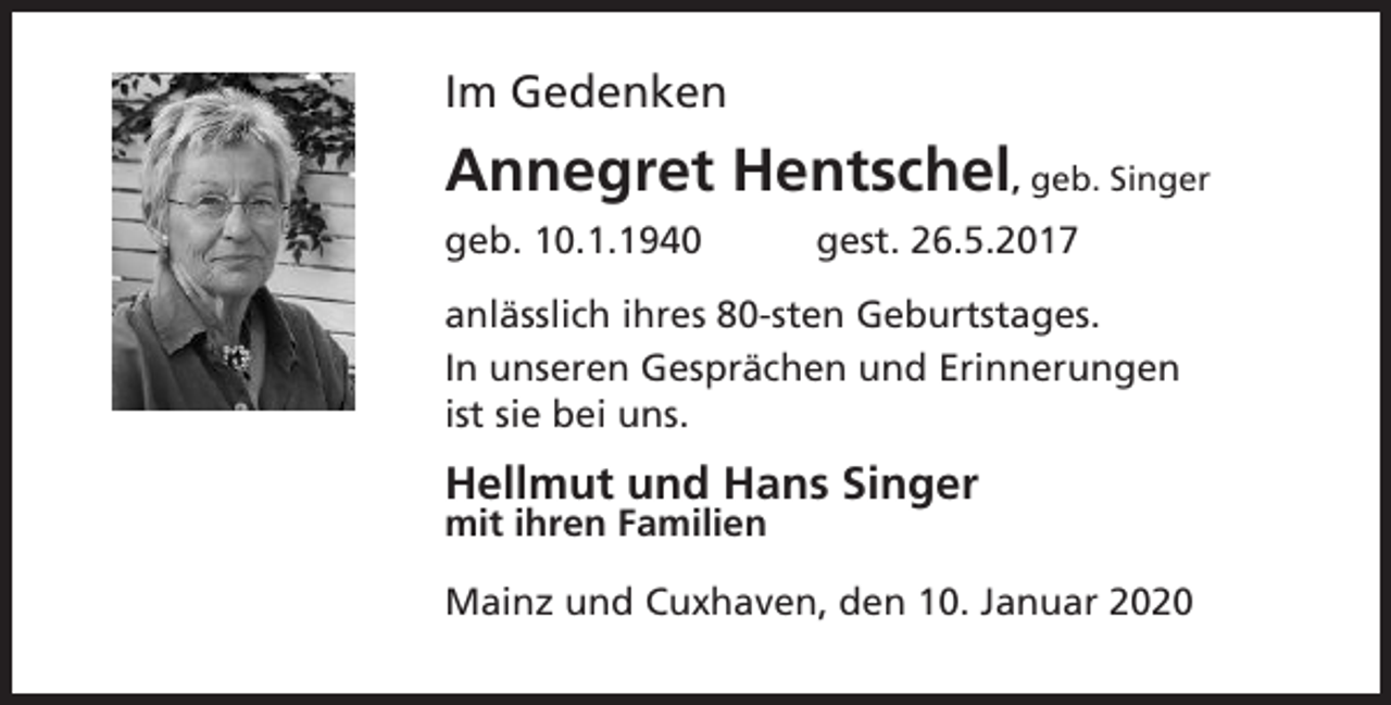 <p>Im Gedenken</p><p>Annegret Hentschel, geb. Singer<br />geb. 10.1.1940</p><p>gest. 26.5.2017</p><p>anlässlich ihres 80-sten Geburtstages.<br />In unseren Gesprächen und Erinnerungen<br />ist sie bei uns.</p><p>Hellmut und Hans Singer<br />mit ihren Familien</p><p>Mainz und Cuxhaven, den 10. Januar 2020</p>