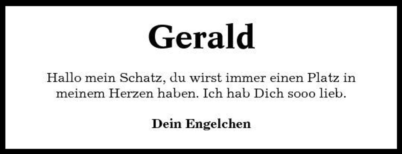 <p>Gerald<br />Hallo mein Schatz, du wirst immer einen Platz in meinem Herzen haben. Ich hab Dich sooo lieb. Dein Engelchen</p>