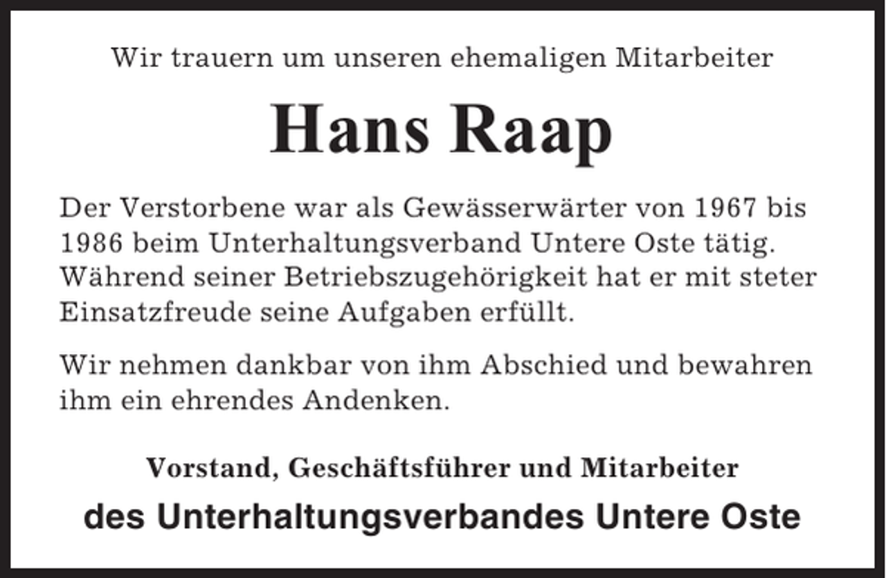 <p>Wir trauern um unseren ehemaligen Mitarbeiter</p><p>Hans Raap<br />Der Verstorbene war als Gewässerwärter von 1967 bis<br />1986 beim Unterhaltungsverband Untere Oste tätig.<br />Während seiner Betriebszugehörigkeit hat er mit steter<br />Einsatzfreude seine Aufgaben erfüllt.<br />Wir nehmen dankbar von ihm Abschied und bewahren<br />ihm ein ehrendes Andenken.<br />Vorstand, Geschäftsführer und Mitarbeiter</p><p>des Unterhaltungsverbandes Untere Oste</p>