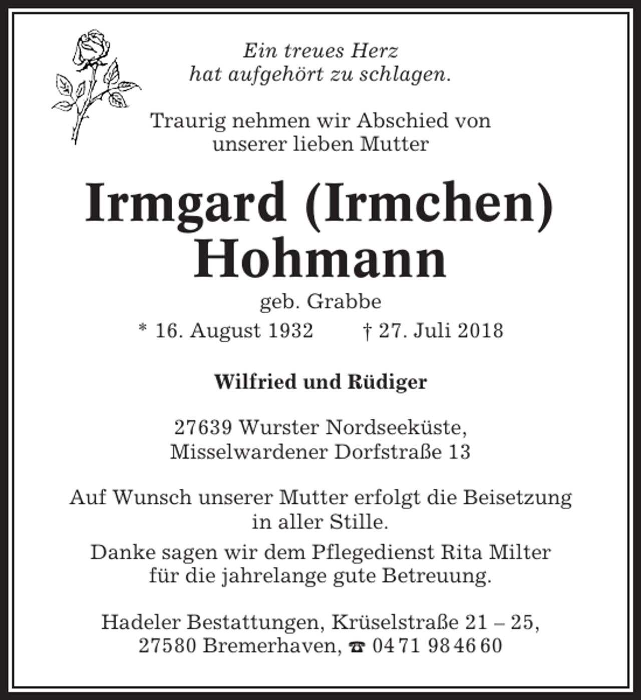 <p>Ein treues Herz<br />hat aufgehört zu schlagen.<br />Traurig nehmen wir Abschied von<br />unserer lieben Mutter</p><p>Irmgard (Irmchen)<br />Hohmann<br />geb. Grabbe<br />* 16. August 1932<br />† 27. Juli 2018<br />Wilfried und Rüdiger<br />27639 Wurster Nordseeküste,<br />Misselwardener Dorfstraße 13<br />Auf Wunsch unserer Mutter erfolgt die Beisetzung<br />in aller Stille.<br />Danke sagen wir dem Pflegedienst Rita Milter<br />für die jahrelange gute Betreuung.<br />Hadeler Bestattungen, Krüselstraße 21 – 25,<br />27580 Bremerhaven, ☎ 04 71 98 40</p>