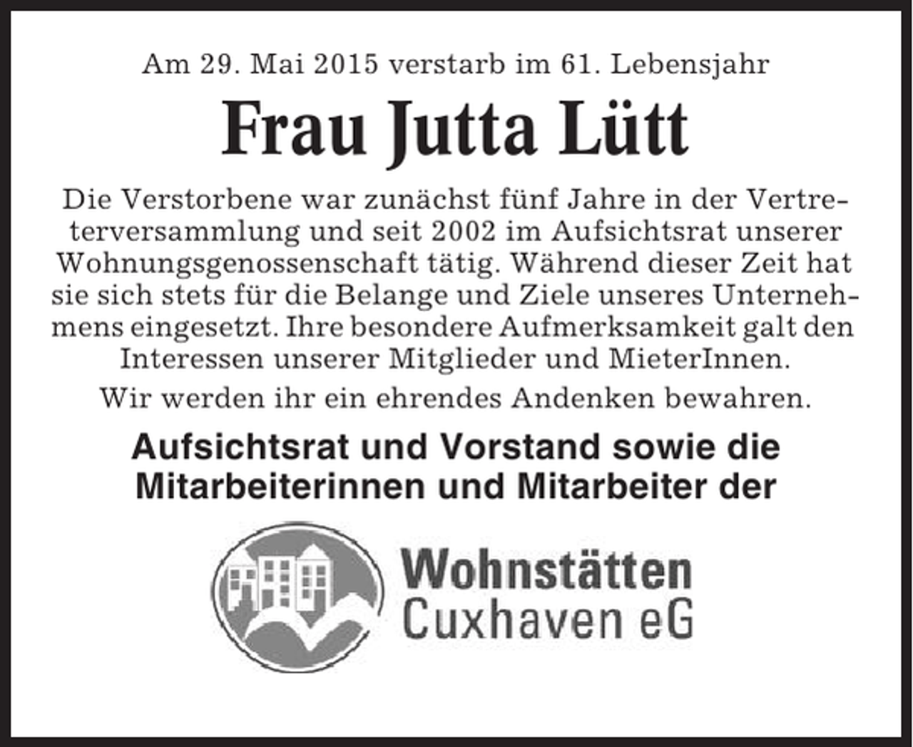 <p>Am 29. Mai 2015 verstarb im 61. Lebensjahr</p><p>Frau Jutta Lütt<br />Die Verstorbene war zunächst fünf Jahre in der Vertreterversammlung und seit 2002 im Aufsichtsrat unserer<br />Wohnungsgenossenschaft tätig. Während dieser Zeit hat<br />sie sich stets für die Belange und Ziele unseres Unternehmens eingesetzt. Ihre besondere Aufmerksamkeit galt den<br />Interessen unserer Mitglieder und MieterInnen.<br />Wir werden ihr ein ehrendes Andenken bewahren.</p><p>Aufsichtsrat und Vorstand sowie die<br />Mitarbeiterinnen und Mitarbeiter der</p>