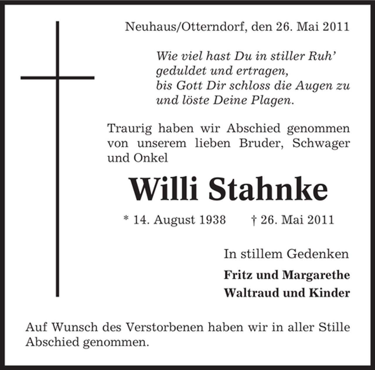 <p>Neuhaus/Otterndorf, den 26. Mai 2011 Wie viel hast Du in stiller Ruh’ geduldet und ertragen, bis Gott Dir schloss die Augen zu und löste Deine Plagen. Traurig haben wir Abschied genommen von unserem lieben Bruder, Schwager und Onkel</p><p>Willi Stahnke<br />* 14. August 1938 † 26. Mai 2011</p><p>In stillem Gedenken<br />Fritz und Margarethe Waltraud und Kinder Auf Wunsch des Verstorbenen haben wir in aller Stille Abschied genommen.</p>