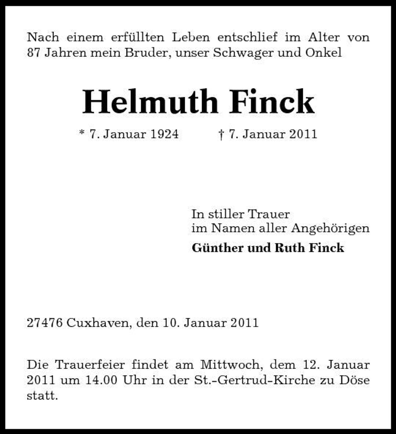 <p>Nach einem erfüllten Leben entschlief im Alter von 87 Jahren mein Bruder, unser Schwager und Onkel</p><p>Helmuth Finck<br />* 7. Januar 1924 † 7. Januar 2011</p><p>In stiller Trauer im Namen aller Angehörigen Günther und Ruth Finck</p><p>27476 Cuxhaven, den 10. Januar 2011 Die Trauerfeier findet am Mittwoch, dem 12. Januar 2011 um 14.00 Uhr in der St.-Gertrud-Kirche zu Döse statt.</p>