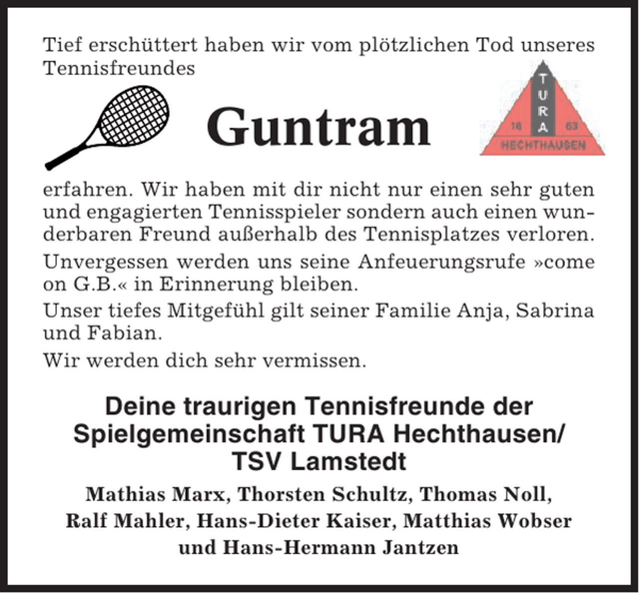<p>Tief erschüttert haben wir vom plötzlichen Tod unseres<br />Tennisfreundes</p><p>Guntram<br />erfahren. Wir haben mit dir nicht nur einen sehr guten<br />und engagierten Tennisspieler sondern auch einen wunderbaren Freund außerhalb des Tennisplatzes verloren.<br />Unvergessen werden uns seine Anfeuerungsrufe »come<br />on G.B.« in Erinnerung bleiben.<br />Unser tiefes Mitgefühl gilt seiner Familie Anja, Sabrina<br />und Fabian.<br />Wir werden dich sehr vermissen.</p><p>Deine traurigen Tennisfreunde der<br />Spielgemeinschaft TURA Hechthausen/<br />TSV Lamstedt<br />Mathias Marx, Thorsten Schultz, Thomas Noll,<br />Ralf Mahler, Hans-Dieter Kaiser, Matthias Wobser<br />und Hans-Hermann Jantzen</p>