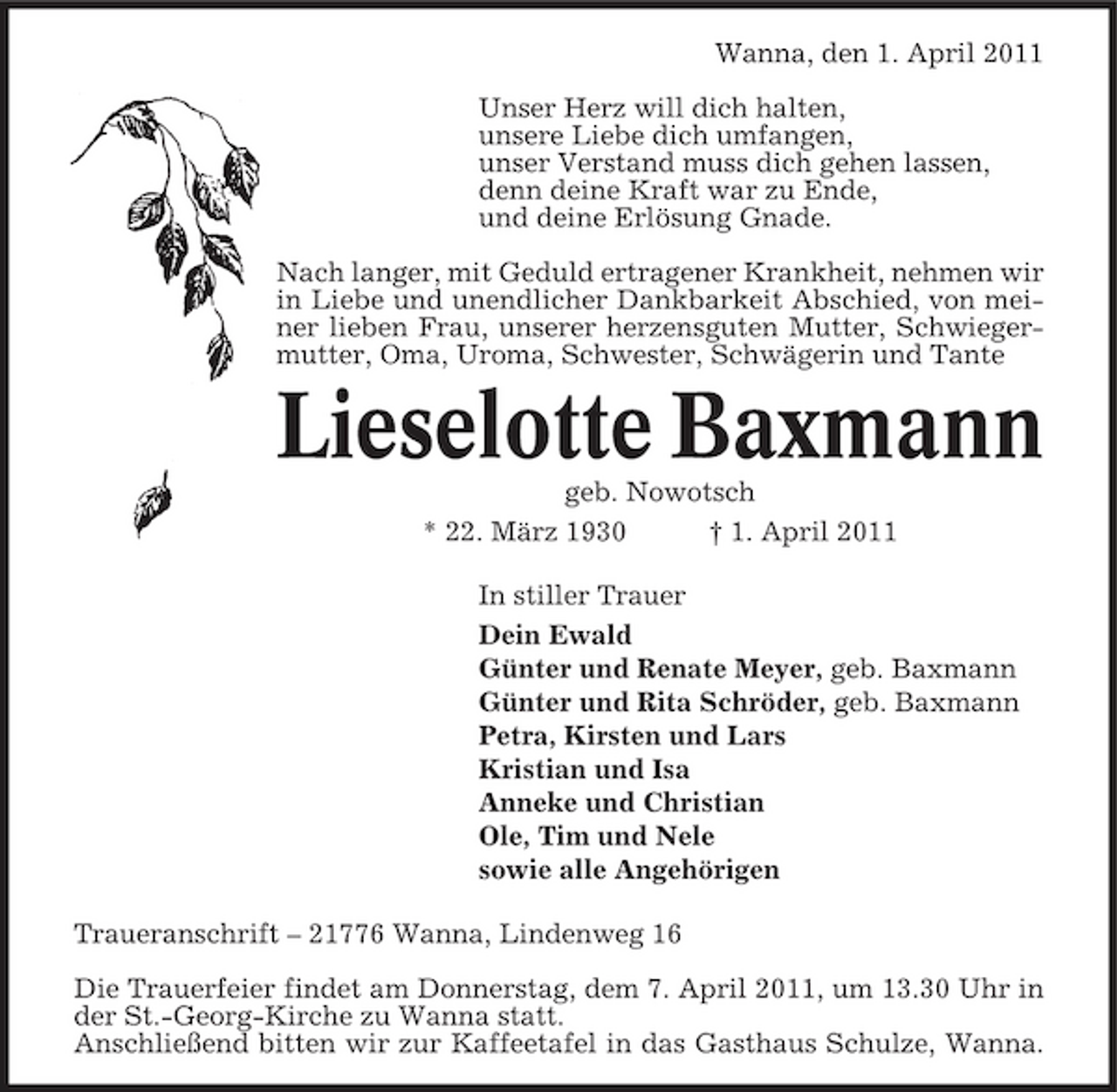 <p>Wanna, den 1. April 2011 Unser Herz will dich halten, unsere Liebe dich umfangen, unser Verstand muss dich gehen lassen, denn deine Kraft war zu Ende, und deine Erlösung Gnade. Nach langer, mit Geduld ertragener Krankheit, nehmen wir in Liebe und unendlicher Dankbarkeit Abschied, von meiner lieben Frau, unserer herzensguten Mutter, Schwiegermutter, Oma, Uroma, Schwester, Schwägerin und Tante</p><p>Lieselotte Baxmann<br />geb. Nowotsch * 22. März 1930 † 1. April 2011 In stiller Trauer Dein Ewald Günter und Renate Meyer, geb. Baxmann Günter und Rita Schröder, geb. Baxmann Petra, Kirsten und Lars Kristian und Isa Anneke und Christian Ole, Tim und Nele sowie alle Angehörigen Traueranschrift – 21776 Wanna, Lindenweg 16 Die Trauerfeier findet am Donnerstag, dem 7. April 2011, um 13.30 Uhr in der St.-Georg-Kirche zu Wanna statt. Anschließend bitten wir zur Kaffeetafel in das Gasthaus Schulze, Wanna.</p>