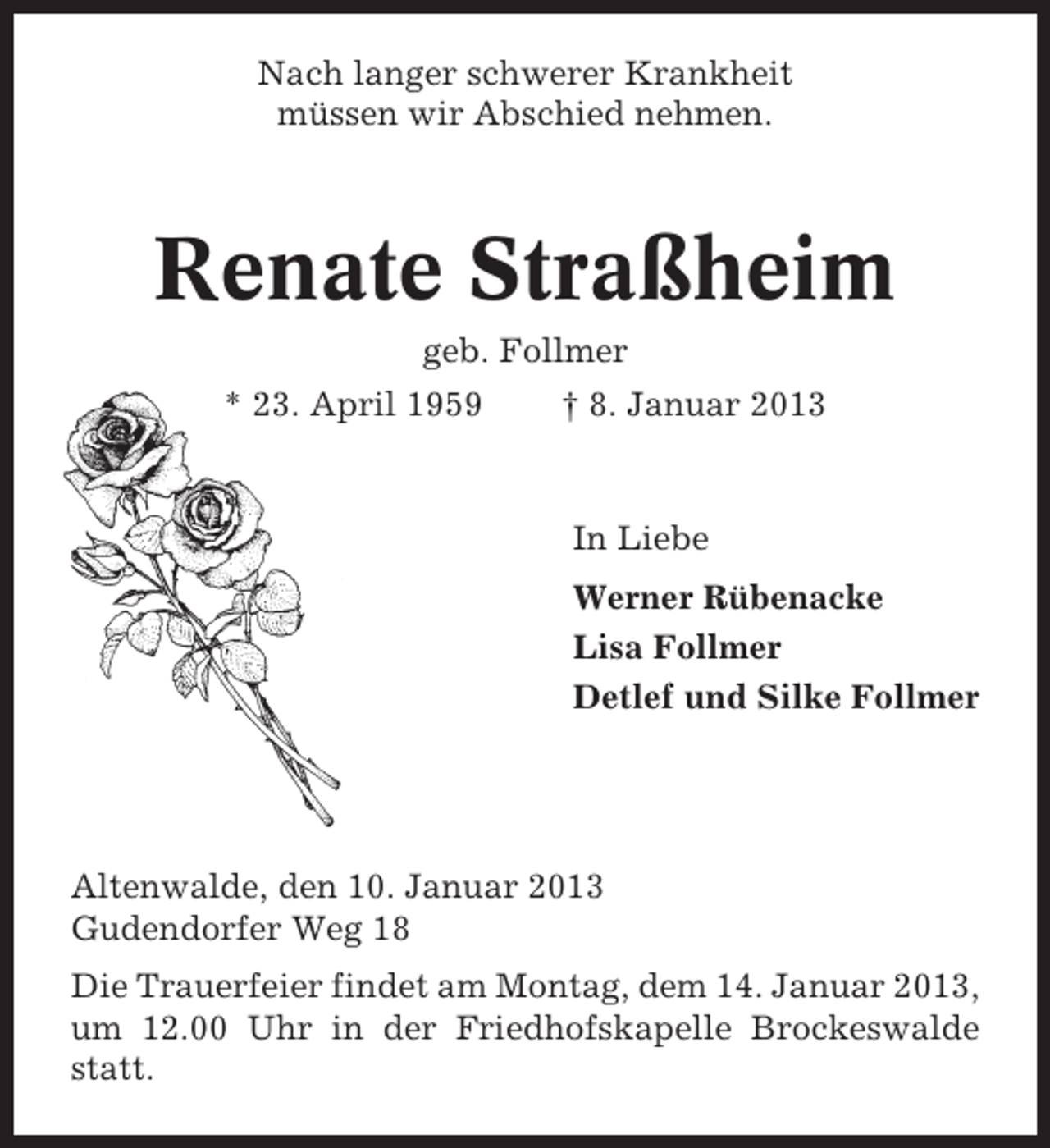 <p>Nach langer schwerer Krankheit<br />müssen wir Abschied nehmen.</p><p>Renate Straßheim<br />geb. Follmer<br />* 23. April 1959</p><p>† 8. Januar 2013</p><p>In Liebe<br />Werner Rübenacke<br />Lisa Follmer<br />Detlef und Silke Follmer</p><p>Altenwalde, den 10. Januar 2013<br />Gudendorfer Weg 18<br />Die Trauerfeier findet am Montag, dem 14. Januar 2013,<br />um 12.00 Uhr in der Friedhofskapelle Brockeswalde<br />statt.</p>