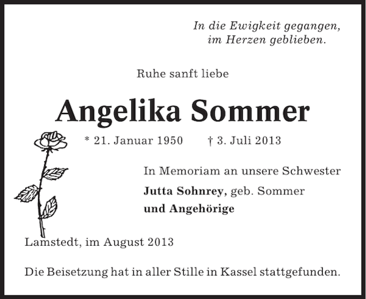 <p>In die Ewigkeit gegangen,<br />im Herzen geblieben.<br />Ruhe sanft liebe</p><p>Angelika Sommer<br />* 21. Januar 1950</p><p>† 3. Juli 2013</p><p>In Memoriam an unsere Schwester<br />Jutta Sohnrey, geb. Sommer<br />und Angehörige<br />Lamstedt, im August 2013<br />Die Beisetzung hat in aller Stille in Kassel stattgefunden.</p>