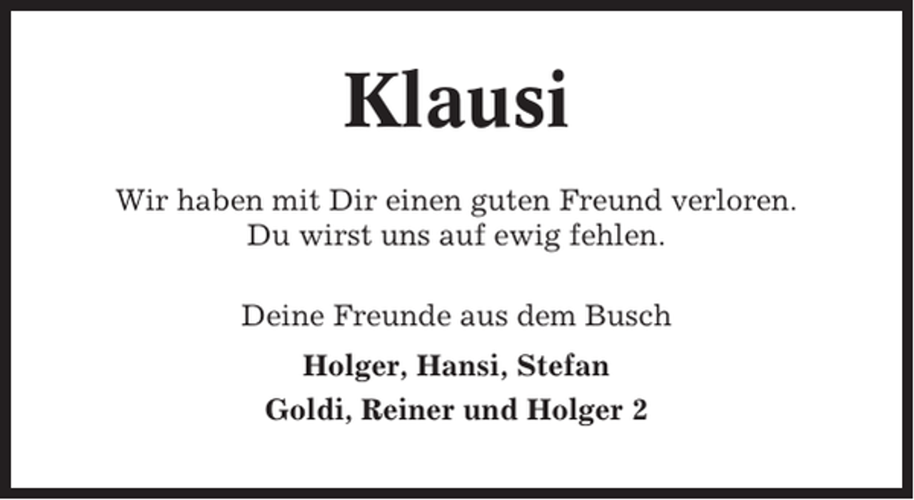 <p>Klausi<br />Wir haben mit Dir einen guten Freund verloren.<br />Du wirst uns auf ewig fehlen.<br />Deine Freunde aus dem Busch<br />Holger, Hansi, Stefan<br />Goldi, Reiner und Holger 2</p>