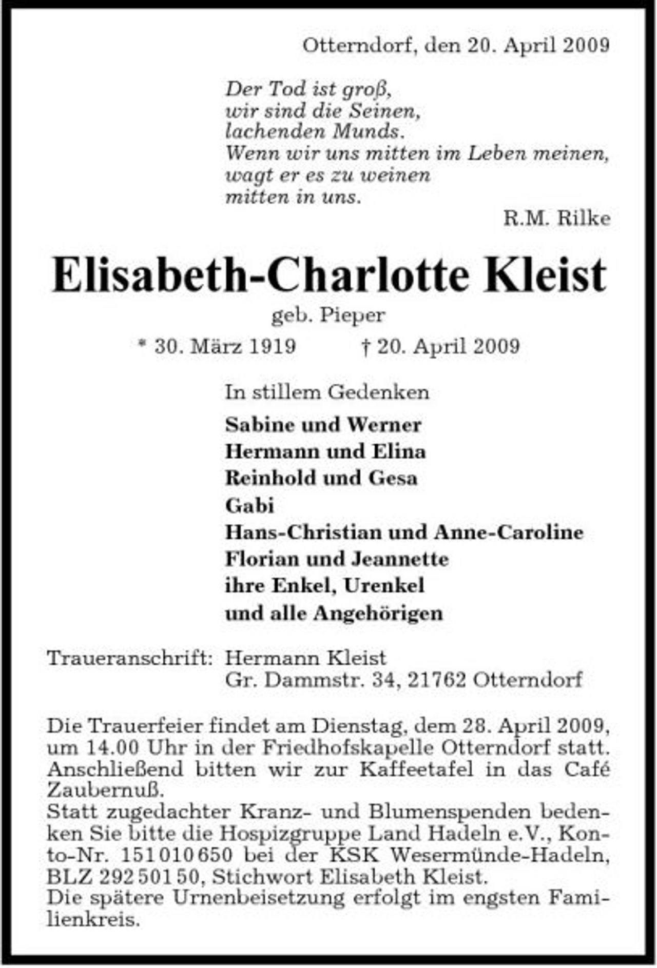 <p>Otterndorf, den 20. April 2009 Der Tod ist groß, wir sind die Seinen, lachenden Munds. Wenn wir uns mitten im Leben meinen, wagt er es zu weinen mitten in uns. R.M. Rilke</p><p>Elisabeth-Charlotte Kleist<br />geb. Pieper * 30. März 1919 † 20. April 2009 In stillem Gedenken Sabine und Werner Hermann und Elina Reinhold und Gesa Gabi Hans-Christian und Anne-Caroline Florian und Jeannette ihre Enkel, Urenkel und alle Angehörigen Traueranschrift: Hermann Kleist Gr. Dammstr. 34, 21762 Otterndorf Die Trauerfeier findet am Dienstag, dem 28. April 2009, um 14.00 Uhr in der Friedhofskapelle Otterndorf statt. Anschließend bitten wir zur Kaffeetafel in das Café Zaubernuß. Statt zugedachter Kranz- und Blumenspenden bedenken Sie bitte die Hospizgruppe Land Hadeln e.V., Konto-Nr. 151 010 650 bei der KSK Wesermünde-Hadeln, BLZ 292 501 50, Stichwort Elisabeth Kleist. Die spätere Urnenbeisetzung erfolgt im engsten Familienkreis.</p>
