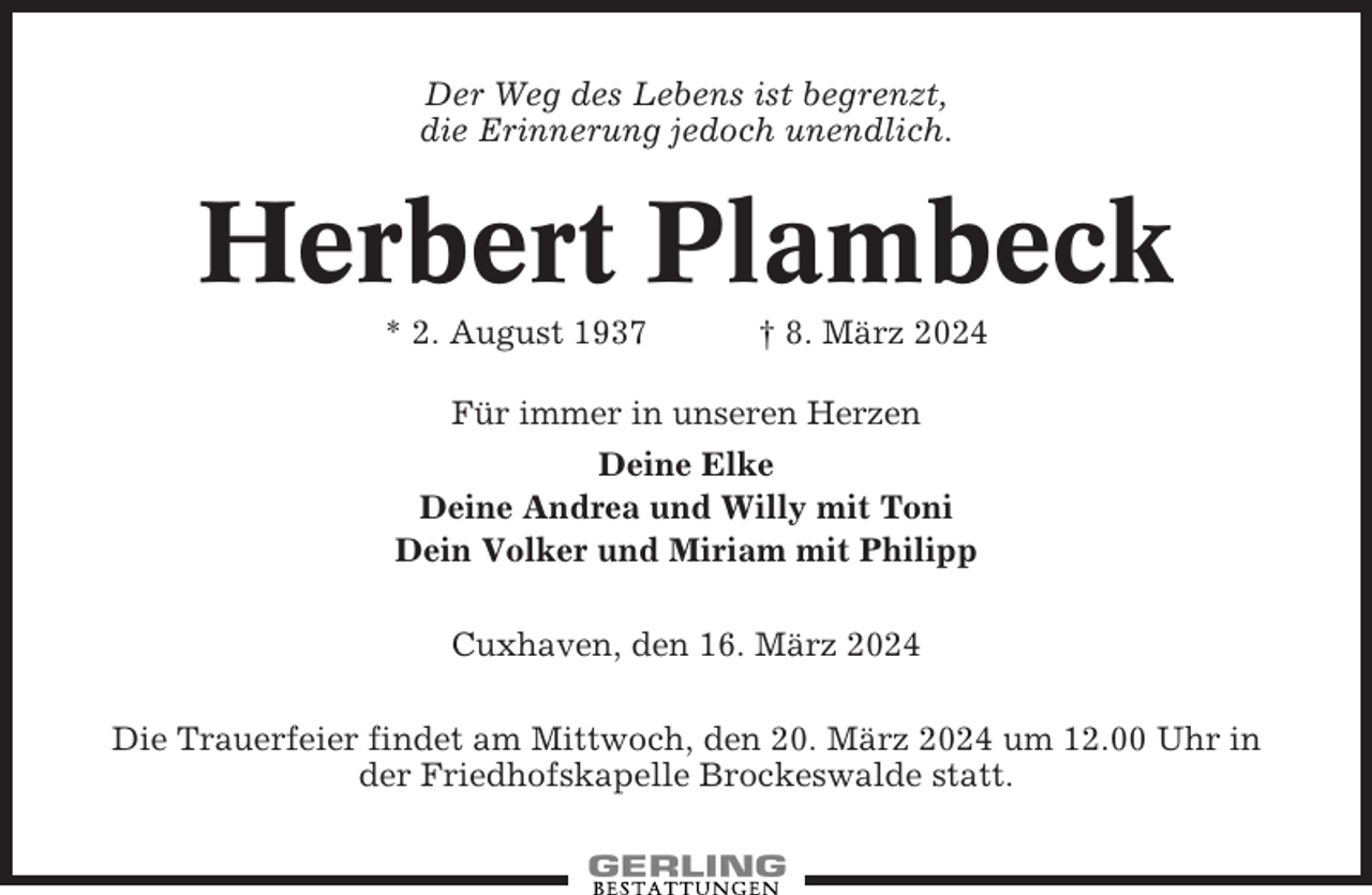 <p>Der Weg des Lebens ist begrenzt,<br />die Erinnerung jedoch unendlich.</p><p>Herbert Plambeck<br />* 2. August 1937</p><p>† 8. März 2024</p><p>Für immer in unseren Herzen<br />Deine Elke<br />Deine Andrea und Willy mit Toni<br />Dein Volker und Miriam mit Philipp<br />Cuxhaven, den 16. März 2024<br />Die Trauerfeier findet am Mittwoch, den 20. März 2024 um 12.00 Uhr in<br />der Friedhofskapelle Brockeswalde statt.</p>
