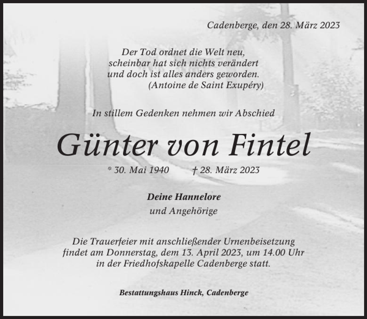 <p>Cadenberge, den 28. März 2023<br />Der Tod ordnet die Welt neu,<br />scheinbar hat sich nichts verändert<br />und doch ist alles anders geworden.<br />(Antoine de Saint Exupéry)<br />In stillem Gedenken nehmen wir Abschied</p><p>Günter von Fintel<br />* 30. Mai 1940</p><p>† 28. März 2023</p><p>Deine Hannelore<br />und Angehörige<br />Die Trauerfeier mit anschließender Urnenbeisetzung<br />findet am Donnerstag, dem 13. April 2023, um 14.00 Uhr<br />in der Friedhofskapelle Cadenberge statt.<br />Bestattungshaus Hinck, Cadenberge</p>